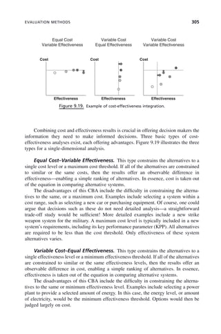 EVALUATION METHODS 305
Combining cost and effectiveness results is crucial in offering decision makers the
information they need to make informed decisions. Three basic types of cost-
effectiveness analyses exist, each offering advantages. Figure 9.19 illustrates the three
types for a single-dimensional analysis.
Equal Cost–Variable Effectiveness. This type constrains the alternatives to a
single cost level or a maximum cost threshold. If all of the alternatives are constrained
to similar or the same costs, then the results offer an observable difference in
effectiveness—enabling a simple ranking of alternatives. In essence, cost is taken out
of the equation in comparing alternative systems.
The disadvantages of this CBA include the difficulty in constraining the alterna-
tives to the same, or a maximum cost. Examples include selecting a system within a
cost range, such as selecting a new car or purchasing equipment. Of course, one could
argue that decisions such as these do not need detailed analysis—a straightforward
trade-off study would be sufficient! More detailed examples include a new strike
weapon system for the military. A maximum cost level is typically included in a new
system’s requirements, including its key performance parameter (KPP). All alternatives
are required to be less than the cost threshold. Only effectiveness of these system
alternatives varies.
Variable Cost–Equal Effectiveness. This type constrains the alternatives to a
single effectiveness level or a minimum effectiveness threshold. If all of the alternatives
are constrained to similar or the same effectiveness levels, then the results offer an
observable difference in cost, enabling a simple ranking of alternatives. In essence,
effectiveness is taken out of the equation in comparing alternative systems.
The disadvantages of this CBA include the difficulty in constraining the alterna-
tives to the same or minimum effectiveness level. Examples include selecting a power
plant to provide a selected amount of energy. In this case, the energy level, or amount
of electricity, would be the minimum effectiveness threshold. Options would then be
judged largely on cost.
Figure 9.19. Example of cost-effectiveness integration.
Equal Cost
Variable Effectiveness
Variable Cost
Equal Effectiveness
Variable Cost
Variable Effectiveness
Cost Cost Cost
Effectiveness Effectiveness Effectiveness
c09.indd 305
c09.indd 305 2/8/2011 11:05:18 AM
2/8/2011 11:05:18 AM
 