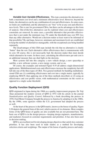 306 DECISION ANALYSIS AND SUPPORT
Variable Cost–Variable Effectiveness. This type constrains the alternatives to
both a maximum cost level and a minimum effectiveness level. However, beyond the
limits, the alternatives can be any combination of cost and effectiveness. In some cases,
no limits are established, and the alternatives are “free” to be at any cost and effective-
ness levels. This is rare for government CBAs, but there can be advantages to this form
of analysis. Out-of-the-box alternatives can be explored when cost and effectiveness
constraints are removed. In some cases, a possible alternative that provides effective-
ness that is just under the minimum (say, 5% under the threshold) may cost 50% less
than any other alternative. Would not a decision maker at least want to be informed of
that possibility? By and large, however, minimum and maximum levels are established
to keep the number of alternatives manageable, with the exceptional case being handled
separately.
The disadvantages of this CBA type include the risk that no alternative is clearly
“better” than the rest. Each alternative offers effectiveness that is commensurate with
its cost. Of course, this is not necessarily bad; the decision maker then must decide
which alternative he wants. In these cases, calculating the effectiveness per unit cost is
an additional measure that can shed light on the decision.
Most systems fall into this category: a new vehicle design, a new spaceship or
satellite, a new software system, a new energy system, and so on.
Of course, the examples and notional Figure 9.19 all address single-dimensional
applications. Multidimensional costs and effectiveness increase the complexity but still
fall into one of the three types of CBA. Two general methods for handling multidimen-
sional CBA are (1) combining effectiveness and cost into a single metric, typically by
employing MAUT, then applying one of the three methods described; or (2) using an
effectiveness and cost profile vector, with mathematical constraints on the vector as
opposed to a single scalar threshold.
Quality Function Deployment (QFD)
QFD originated in Japan during the 1960s as a quality improvement program. Dr. Yoji
Akao pioneered the modern version of QFD in 1972 with his article in the journal
Standardization and Quality Control, followed by a book describing the process in
1978. Ford Motor Company brought the process to America by adopting it in the 1980s.
By the 1990s, some agencies within the U.S. government had adopted the process
as well.
At the heart of the process is the QFD matrix, known as the house of quality. Figure
9.20 depicts the general form of this tool, which consists of six elements. More complex
forms of the QFD house of quality are also available but are not presented here. The
basic use of QFD is in the design process—keeping design engineers, manufacturers,
and marketers focused on customer requirements and priorities. It has also been used
in decision making.
QFD is an excellent tool for developing design objectives that satisfy key customer
priorities. It has also been used in trade studies as a method for developing
selection criteria and weightings. The output of the house of quality process and analy-
c09.indd 306
c09.indd 306 2/8/2011 11:05:18 AM
2/8/2011 11:05:18 AM
 
