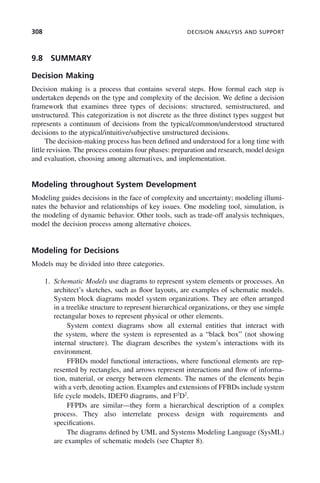 308 DECISION ANALYSIS AND SUPPORT
9.8 SUMMARY
Decision Making
Decision making is a process that contains several steps. How formal each step is
undertaken depends on the type and complexity of the decision. We define a decision
framework that examines three types of decisions: structured, semistructured, and
unstructured. This categorization is not discrete as the three distinct types suggest but
represents a continuum of decisions from the typical/common/understood structured
decisions to the atypical/intuitive/subjective unstructured decisions.
The decision-making process has been defined and understood for a long time with
little revision. The process contains four phases: preparation and research, model design
and evaluation, choosing among alternatives, and implementation.
Modeling throughout System Development
Modeling guides decisions in the face of complexity and uncertainty; modeling illumi-
nates the behavior and relationships of key issues. One modeling tool, simulation, is
the modeling of dynamic behavior. Other tools, such as trade-off analysis techniques,
model the decision process among alternative choices.
Modeling for Decisions
Models may be divided into three categories.
1. Schematic Models use diagrams to represent system elements or processes. An
architect’s sketches, such as floor layouts, are examples of schematic models.
System block diagrams model system organizations. They are often arranged
in a treelike structure to represent hierarchical organizations, or they use simple
rectangular boxes to represent physical or other elements.
System context diagrams show all external entities that interact with
the system, where the system is represented as a “black box” (not showing
internal structure). The diagram describes the system’s interactions with its
environment.
FFBDs model functional interactions, where functional elements are rep-
resented by rectangles, and arrows represent interactions and flow of informa-
tion, material, or energy between elements. The names of the elements begin
with a verb, denoting action. Examples and extensions of FFBDs include system
life cycle models, IDEF0 diagrams, and F2
D2
.
FFPDs are similar—they form a hierarchical description of a complex
process. They also interrelate process design with requirements and
specifications.
The diagrams defined by UML and Systems Modeling Language (SysML)
are examples of schematic models (see Chapter 8).
c09.indd 308
c09.indd 308 2/8/2011 11:05:19 AM
2/8/2011 11:05:19 AM
 