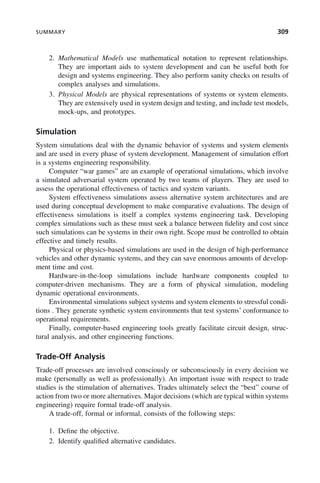 SUMMARY 309
2. Mathematical Models use mathematical notation to represent relationships.
They are important aids to system development and can be useful both for
design and systems engineering. They also perform sanity checks on results of
complex analyses and simulations.
3. Physical Models are physical representations of systems or system elements.
They are extensively used in system design and testing, and include test models,
mock-ups, and prototypes.
Simulation
System simulations deal with the dynamic behavior of systems and system elements
and are used in every phase of system development. Management of simulation effort
is a systems engineering responsibility.
Computer “war games” are an example of operational simulations, which involve
a simulated adversarial system operated by two teams of players. They are used to
assess the operational effectiveness of tactics and system variants.
System effectiveness simulations assess alternative system architectures and are
used during conceptual development to make comparative evaluations. The design of
effectiveness simulations is itself a complex systems engineering task. Developing
complex simulations such as these must seek a balance between fidelity and cost since
such simulations can be systems in their own right. Scope must be controlled to obtain
effective and timely results.
Physical or physics-based simulations are used in the design of high-performance
vehicles and other dynamic systems, and they can save enormous amounts of develop-
ment time and cost.
Hardware-in-the-loop simulations include hardware components coupled to
computer-driven mechanisms. They are a form of physical simulation, modeling
dynamic operational environments.
Environmental simulations subject systems and system elements to stressful condi-
tions . They generate synthetic system environments that test systems’ conformance to
operational requirements.
Finally, computer-based engineering tools greatly facilitate circuit design, struc-
tural analysis, and other engineering functions.
Trade-Off Analysis
Trade-off processes are involved consciously or subconsciously in every decision we
make (personally as well as professionally). An important issue with respect to trade
studies is the stimulation of alternatives. Trades ultimately select the “best” course of
action from two or more alternatives. Major decisions (which are typical within systems
engineering) require formal trade-off analysis.
A trade-off, formal or informal, consists of the following steps:
1. Define the objective.
2. Identify qualified alternative candidates.
c09.indd 309
c09.indd 309 2/8/2011 11:05:19 AM
2/8/2011 11:05:19 AM
 