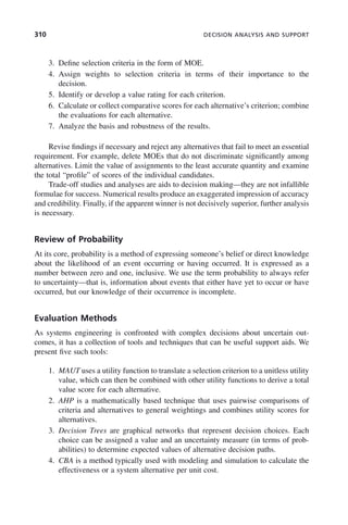 310 DECISION ANALYSIS AND SUPPORT
3. Define selection criteria in the form of MOE.
4. Assign weights to selection criteria in terms of their importance to the
decision.
5. Identify or develop a value rating for each criterion.
6. Calculate or collect comparative scores for each alternative’s criterion; combine
the evaluations for each alternative.
7. Analyze the basis and robustness of the results.
Revise findings if necessary and reject any alternatives that fail to meet an essential
requirement. For example, delete MOEs that do not discriminate significantly among
alternatives. Limit the value of assignments to the least accurate quantity and examine
the total “profile” of scores of the individual candidates.
Trade-off studies and analyses are aids to decision making—they are not infallible
formulae for success. Numerical results produce an exaggerated impression of accuracy
and credibility. Finally, if the apparent winner is not decisively superior, further analysis
is necessary.
Review of Probability
At its core, probability is a method of expressing someone’s belief or direct knowledge
about the likelihood of an event occurring or having occurred. It is expressed as a
number between zero and one, inclusive. We use the term probability to always refer
to uncertainty—that is, information about events that either have yet to occur or have
occurred, but our knowledge of their occurrence is incomplete.
Evaluation Methods
As systems engineering is confronted with complex decisions about uncertain out-
comes, it has a collection of tools and techniques that can be useful support aids. We
present five such tools:
1. MAUT uses a utility function to translate a selection criterion to a unitless utility
value, which can then be combined with other utility functions to derive a total
value score for each alternative.
2. AHP is a mathematically based technique that uses pairwise comparisons of
criteria and alternatives to general weightings and combines utility scores for
alternatives.
3. Decision Trees are graphical networks that represent decision choices. Each
choice can be assigned a value and an uncertainty measure (in terms of prob-
abilities) to determine expected values of alternative decision paths.
4. CBA is a method typically used with modeling and simulation to calculate the
effectiveness or a system alternative per unit cost.
c09.indd 310
c09.indd 310 2/8/2011 11:05:19 AM
2/8/2011 11:05:19 AM
 