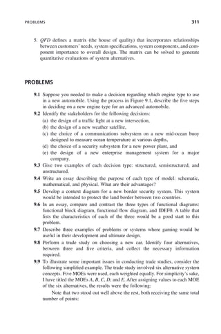 PROBLEMS 311
5. QFD defines a matrix (the house of quality) that incorporates relationships
between customers’needs, system specifications, system components, and com-
ponent importance to overall design. The matrix can be solved to generate
quantitative evaluations of system alternatives.
PROBLEMS
9.1 Suppose you needed to make a decision regarding which engine type to use
in a new automobile. Using the process in Figure 9.1, describe the five steps
in deciding on a new engine type for an advanced automobile.
9.2 Identify the stakeholders for the following decisions:
(a) the design of a traffic light at a new intersection,
(b) the design of a new weather satellite,
(c) the choice of a communications subsystem on a new mid-ocean buoy
designed to measure ocean temperature at various depths,
(d) the choice of a security subsystem for a new power plant, and
(e) the design of a new enterprise management system for a major
company.
9.3 Give two examples of each decision type: structured, semistructured, and
unstructured.
9.4 Write an essay describing the purpose of each type of model: schematic,
mathematical, and physical. What are their advantages?
9.5 Develop a context diagram for a new border security system. This system
would be intended to protect the land border between two countries.
9.6 In an essay, compare and contrast the three types of functional diagrams:
functional block diagram, functional flow diagram, and IDEF0. A table that
lists the characteristics of each of the three would be a good start to this
problem.
9.7 Describe three examples of problems or systems where gaming would be
useful in their development and ultimate design.
9.8 Perform a trade study on choosing a new car. Identify four alternatives,
between three and five criteria, and collect the necessary information
required.
9.9 To illustrate some important issues in conducting trade studies, consider the
following simplified example. The trade study involved six alternative system
concepts. Five MOEs were used, each weighted equally. For simplicity’s sake,
I have titled the MOEs A, B, C, D, and E. After assigning values to each MOE
of the six alternatives, the results were the following:
Note that two stood out well above the rest, both receiving the same total
number of points:
c09.indd 311
c09.indd 311 2/8/2011 11:05:19 AM
2/8/2011 11:05:19 AM
 