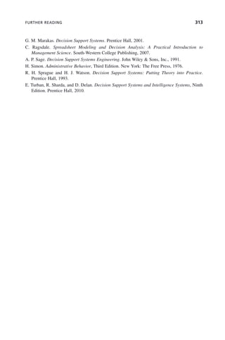 FURTHER READING 313
G. M. Marakas. Decision Support Systems. Prentice Hall, 2001.
C. Ragsdale. Spreadsheet Modeling and Decision Analysis: A Practical Introduction to
Management Science. South-Western College Publishing, 2007.
A. P. Sage. Decision Support Systems Engineering. John Wiley & Sons, Inc., 1991.
H. Simon. Administrative Behavior, Third Edition. New York: The Free Press, 1976.
R. H. Sprague and H. J. Watson. Decision Support Systems: Putting Theory into Practice.
Prentice Hall, 1993.
E. Turban, R. Sharda, and D. Delan. Decision Support Systems and Intelligence Systems, Ninth
Edition. Prentice Hall, 2010.
c09.indd 313
c09.indd 313 2/8/2011 11:05:19 AM
2/8/2011 11:05:19 AM
 