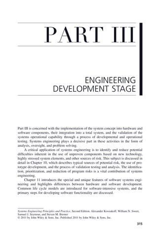 315
Part III is concerned with the implementation of the system concept into hardware and
software components, their integration into a total system, and the validation of the
systems operational capability through a process of developmental and operational
testing. Systems engineering plays a decisive part in these activities in the form of
analysis, oversight, and problem solving.
A critical application of systems engineering is to identify and reduce potential
difficulties inherent in the use of unproven components based on new technology,
highly stressed system elements, and other sources of risk. This subject is discussed in
detail in Chapter 10, which describes typical sources of potential risk, the use of pro-
totype development, and the process of validation testing and analysis. The identifica-
tion, prioritization, and reduction of program risks is a vital contribution of systems
engineering.
Chapter 11 introduces the special and unique features of software systems engi-
neering and highlights differences between hardware and software development.
Common life cycle models are introduced for software-intensive systems, and the
primary steps for developing software functionality are discussed.
PART III
ENGINEERING
DEVELOPMENT STAGE
Systems Engineering Principles and Practice, Second Edition. Alexander Kossiakoff, William N. Sweet,
Samuel J. Seymour, and Steven M. Biemer
© 2011 by John Wiley & Sons, Inc. Published 2011 by John Wiley & Sons, Inc.
p03.indd 315
p03.indd 315 2/8/2011 11:05:58 AM
2/8/2011 11:05:58 AM
 