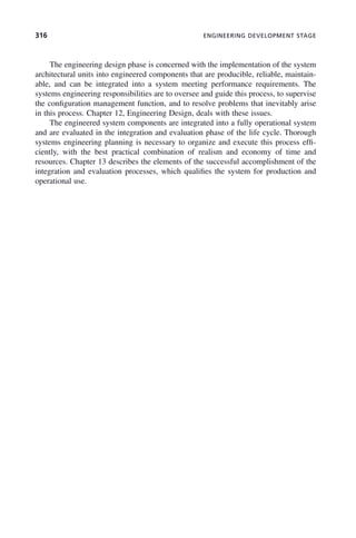 316 ENGINEERING DEVELOPMENT STAGE
The engineering design phase is concerned with the implementation of the system
architectural units into engineered components that are producible, reliable, maintain-
able, and can be integrated into a system meeting performance requirements. The
systems engineering responsibilities are to oversee and guide this process, to supervise
the configuration management function, and to resolve problems that inevitably arise
in this process. Chapter 12, Engineering Design, deals with these issues.
The engineered system components are integrated into a fully operational system
and are evaluated in the integration and evaluation phase of the life cycle. Thorough
systems engineering planning is necessary to organize and execute this process effi-
ciently, with the best practical combination of realism and economy of time and
resources. Chapter 13 describes the elements of the successful accomplishment of the
integration and evaluation processes, which qualifies the system for production and
operational use.
p03.indd 316
p03.indd 316 2/8/2011 11:05:58 AM
2/8/2011 11:05:58 AM
 