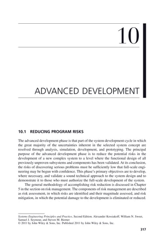 317
10.1 REDUCING PROGRAM RISKS
The advanced development phase is that part of the system development cycle in which
the great majority of the uncertainties inherent in the selected system concept are
resolved through analysis, simulation, development, and prototyping. The principal
purpose of the advanced development phase is to reduce the potential risks in the
development of a new complex system to a level where the functional design of all
previously unproven subsystems and components has been validated. At its conclusion,
the risks of discovering serious problems must be sufficiently low that full-scale engi-
neering may be begun with confidence. This phase’s primary objectives are to develop,
where necessary, and validate a sound technical approach to the system design and to
demonstrate it to those who must authorize the full-scale development of the system.
The general methodology of accomplishing risk reduction is discussed in Chapter
5 in the section on risk management. The components of risk management are described
as risk assessment, in which risks are identified and their magnitude assessed, and risk
mitigation, in which the potential damage to the development is eliminated or reduced.
10
ADVANCED DEVELOPMENT
Systems Engineering Principles and Practice, Second Edition. Alexander Kossiakoff, William N. Sweet,
Samuel J. Seymour, and Steven M. Biemer
© 2011 by John Wiley & Sons, Inc. Published 2011 by John Wiley & Sons, Inc.
c10.indd 317
c10.indd 317 2/8/2011 11:05:20 AM
2/8/2011 11:05:20 AM
 