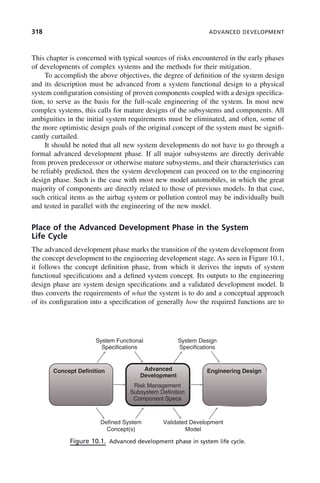318 ADVANCED DEVELOPMENT
This chapter is concerned with typical sources of risks encountered in the early phases
of developments of complex systems and the methods for their mitigation.
To accomplish the above objectives, the degree of definition of the system design
and its description must be advanced from a system functional design to a physical
system configuration consisting of proven components coupled with a design specifica-
tion, to serve as the basis for the full-scale engineering of the system. In most new
complex systems, this calls for mature designs of the subsystems and components. All
ambiguities in the initial system requirements must be eliminated, and often, some of
the more optimistic design goals of the original concept of the system must be signifi-
cantly curtailed.
It should be noted that all new system developments do not have to go through a
formal advanced development phase. If all major subsystems are directly derivable
from proven predecessor or otherwise mature subsystems, and their characteristics can
be reliably predicted, then the system development can proceed on to the engineering
design phase. Such is the case with most new model automobiles, in which the great
majority of components are directly related to those of previous models. In that case,
such critical items as the airbag system or pollution control may be individually built
and tested in parallel with the engineering of the new model.
Place of the Advanced Development Phase in the System
Life Cycle
The advanced development phase marks the transition of the system development from
the concept development to the engineering development stage. As seen in Figure 10.1,
it follows the concept definition phase, from which it derives the inputs of system
functional specifications and a defined system concept. Its outputs to the engineering
design phase are system design specifications and a validated development model. It
thus converts the requirements of what the system is to do and a conceptual approach
of its configuration into a specification of generally how the required functions are to
Figure 10.1. Advanced development phase in system life cycle.
System Functional
Specifications
System Design
Specifications
Concept Definition Advanced
Development
Engineering Design
Risk Management
Subsystem Definition
Component Specs
Defined System
Concept(s)
Validated Development
Model
c10.indd 318
c10.indd 318 2/8/2011 11:05:20 AM
2/8/2011 11:05:20 AM
 