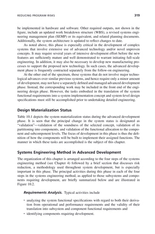 REDUCING PROGRAM RISKS 319
be implemented in hardware and software. Other required outputs, not shown in the
figure, include an updated work breakdown structure (WBS), a revised systems engi-
neering management plan (SEMP) or its equivalent, and related planning documents.
Additionally, the system architecture is updated to reflect changes to date.
As noted above, this phase is especially critical in the development of complex
systems that involve extensive use of advanced technology and/or novel unproven
concepts. It may require several years of intensive development effort before the new
features are sufficiently mature and well demonstrated to warrant initiating full-scale
engineering. In addition, it may also be necessary to develop new manufacturing pro-
cesses to support the proposed new technology. In such cases, the advanced develop-
ment phase is frequently contracted separately from the follow-on engineering.
At the other end of the spectrum, those systems that do not involve major techno-
logical advances over similar previous systems, and hence require only a minor amount
of development, may not have a separately defined and managed advanced development
phase. Instead, the corresponding work may be included in the front end of the engi-
neering design phase. However, the tasks embodied in the translation of the system
functional requirements into a system implementation concept and system-level design
specifications must still be accomplished prior to undertaking detailed engineering.
Design Materialization Status
Table 10.1 depicts the system materialization status during the advanced development
phase. It is seen that the principal change in the system status is designated as
“validation”—validation of the soundness of the selected concept, validation of its
partitioning into components, and validation of the functional allocation to the compo-
nent and subcomponent levels. The focus of development in this phase is thus the defi-
nition of how the components will be built to implement their assigned functions. The
manner in which these tasks are accomplished is the subject of this chapter.
Systems Engineering Method in Advanced Development
The organization of this chapter is arranged according to the four steps of the systems
engineering method (see Chapter 4) followed by a brief section that discusses risk
reduction, a methodology used throughout system development, but is especially
important in this phase. The principal activities during this phase in each of the four
steps in the systems engineering method, as applied to those subsystems and compo-
nents requiring development, are briefly summarized below and are illustrated in
Figure 10.2.
Requirements Analysis. Typical activities include
• analyzing the system functional specifications with regard to both their deriva-
tion from operational and performance requirements and the validity of their
translation into subsystem and component functional requirements and
• identifying components requiring development.
c10.indd 319
c10.indd 319 2/8/2011 11:05:21 AM
2/8/2011 11:05:21 AM
 