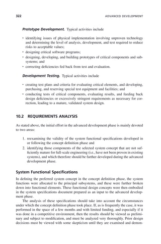 322 ADVANCED DEVELOPMENT
Prototype Development. Typical activities include
• identifying issues of physical implementation involving unproven technology
and determining the level of analysis, development, and test required to reduce
risks to acceptable values;
• designing critical software programs;
• designing, developing, and building prototypes of critical components and sub-
systems; and
• correcting deficiencies fed back from test and evaluation.
Development Testing. Typical activities include
• creating test plans and criteria for evaluating critical elements, and developing,
purchasing, and reserving special test equipment and facilities; and
• conducting tests of critical components, evaluating results, and feeding back
design deficiencies or excessively stringent requirements as necessary for cor-
rection, leading to a mature, validated system design.
10.2 REQUIREMENTS ANALYSIS
As stated above, the initial effort in the advanced development phase is mainly devoted
to two areas:
1. reexamining the validity of the system functional specifications developed in
or following the concept definition phase and
2. identifying those components of the selected system concept that are not suf-
ficiently mature for full-scale engineering (i.e., have not been proven in existing
systems), and which therefore should be further developed during the advanced
development phase.
System Functional Specifications
In defining the preferred system concept in the concept definition phase, the system
functions were allocated to the principal subsystems, and these were further broken
down into functional elements. These functional design concepts were then embodied
in the system specifications document prepared as an input to the advanced develop-
ment phase.
The analysis of these specifications should take into account the circumstances
under which the concept definition phase took place. If, as is frequently the case, it was
performed in the space of a few months and with limited funding, and especially if it
was done in a competitive environment, then the results should be viewed as prelimi-
nary and subject to modification, and must be analyzed very thoroughly. Prior design
decisions must be viewed with some skepticism until they are examined and demon-
c10.indd 322
c10.indd 322 2/8/2011 11:05:22 AM
2/8/2011 11:05:22 AM
 