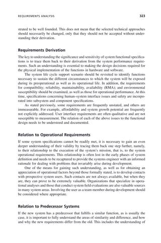 REQUIREMENTS ANALYSIS 323
strated to be well founded. This does not mean that the selected technical approaches
should necessarily be changed, only that they should not be accepted without under-
standing their derivation.
Requirements Derivation
The key to understanding the significance and sensitivity of system functional specifica-
tions is to trace them back to their derivation from the system performance require-
ments. Such an understanding is essential to making the design decisions required for
the physical implementation of the functions in hardware and software.
The system life cycle support scenario should be revisited to identify functions
necessary to sustain the different circumstances to which the system will be exposed
during its preoperational as well as its operational life. In addition, the requirements
for compatibility; reliability, maintainability, availability (RMA); and environmental
susceptibility should be examined, as well as those for operational performance. At this
time, specifications concerning human–system interface issues and safety are incorpo-
rated into subsystem and component specifications.
As stated previously, some requirements are frequently unstated, and others are
immeasurable. For example, affordability and system growth potential are frequently
not explicitly addressed. User interface requirements are often qualitative and are not
susceptible to measurement. The relation of each of the above issues to the functional
design needs to be understood and documented.
Relation to Operational Requirements
If some system specifications cannot be readily met, it is necessary to gain an even
deeper understanding of their validity by tracing them back one step further, namely,
to their relationship to the execution of the system’s mission, that is, to the system
operational requirements. This relationship is often lost in the early phases of system
definition and needs to be recaptured to provide the systems engineer with an informed
rationale for dealing with problems that invariably arise during development.
One of the means for gaining such understanding, as well as for obtaining an
appreciation of operational factors beyond those formally stated, is to develop contacts
with prospective system users. Such contacts are not always available, but when they
are, they can prove to be extremely valuable. Organizations that specialize in opera-
tional analyses and those that conduct system field evaluations are also valuable sources
in many system areas. Involving the user as a team member during development should
be considered where appropriate.
Relation to Predecessor Systems
If the new system has a predecessor that fulfills a similar function, as is usually the
case, it is important to fully understand the areas of similarity and difference, and how
and why the new requirements differ from the old. This includes the understanding of
c10.indd 323
c10.indd 323 2/8/2011 11:05:22 AM
2/8/2011 11:05:22 AM
 