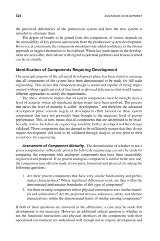 324 ADVANCED DEVELOPMENT
the perceived deficiencies of the predecessor system and how the new system is
intended to eliminate them.
The degree of benefit to be gained from this comparison, of course, depends on
the accessibility of key persons and records from the predecessor system development.
However, at a minimum, the comparison should provide added confidence in the chosen
approach or suggest alternatives to be explored. Where key participants in the develop-
ment are accessible, their advice with regard to potential problems and lessons learned
can be invaluable.
Identification of Components Requiring Development
The principal purpose of the advanced development phase has been stated as ensuring
that all components of the system have been demonstrated to be ready for full-scale
engineering. This means that component design is sound and capable of being imple-
mented without significant risk of functional or physical deficiencies that would require
different approaches to satisfy the requirements.
The above statement implies that all system components must be brought up to a
level of maturity where all significant design issues have been resolved. The process
that raises the level of maturity is called “development,” and therefore the advanced
development phase consists largely of development effort focused on those system
components that have not previously been brought to the necessary level of proven
performance. This, in turn, means that all components that are determined to be insuf-
ficiently mature for full-scale engineering would be further developed and their design
validated. Those components that are deemed to be sufficiently mature that they do not
require development still need to be validated through analysis or test prior to their
acceptance for engineering.
Assessment of Component Maturity. The determination of whether or not a
given component is sufficiently proven for full-scale engineering can only be made by
comparing the component with analogous components that have been successfully
engineered and produced. If no proven analogous component is similar to the new one,
the comparison may often be made in two parts, functional and physical, by asking the
following questions:
1. Are there proven components that have very similar functionality and perfor-
mance characteristics? Where significant differences exist, are they within the
demonstrated performance boundaries of this type of component?
2. Are there existing components whose physical construction uses similar materi-
als and architectures? Are the projected stresses, tolerances, safety, and lifetime
characteristics within the demonstrated limits of similar existing components?
If both of these questions are answered in the affirmative, a case may be made that
development is not necessary. However, an additional critical question is whether or
not the functional interactions and physical interfaces of the components with their
operational environment are understood well enough not to require development and
c10.indd 324
c10.indd 324 2/8/2011 11:05:22 AM
2/8/2011 11:05:22 AM
 