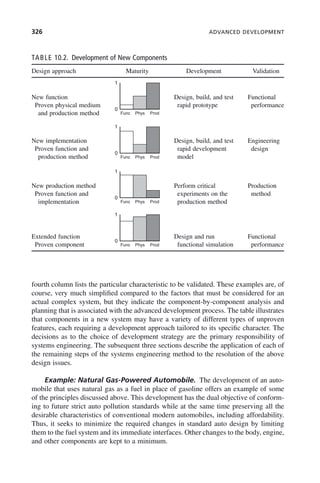 326 ADVANCED DEVELOPMENT
fourth column lists the particular characteristic to be validated. These examples are, of
course, very much simplified compared to the factors that must be considered for an
actual complex system, but they indicate the component-by-component analysis and
planning that is associated with the advanced development process. The table illustrates
that components in a new system may have a variety of different types of unproven
features, each requiring a development approach tailored to its specific character. The
decisions as to the choice of development strategy are the primary responsibility of
systems engineering. The subsequent three sections describe the application of each of
the remaining steps of the systems engineering method to the resolution of the above
design issues.
Example: Natural Gas-Powered Automobile. The development of an auto-
mobile that uses natural gas as a fuel in place of gasoline offers an example of some
of the principles discussed above. This development has the dual objective of conform-
ing to future strict auto pollution standards while at the same time preserving all the
desirable characteristics of conventional modern automobiles, including affordability.
Thus, it seeks to minimize the required changes in standard auto design by limiting
them to the fuel system and its immediate interfaces. Other changes to the body, engine,
and other components are kept to a minimum.
TABLE 10.2. Development of New Components
Design approach Maturity Development Validation
New function
Proven physical medium
and production method
1
0
Func Phys Prod
1
0
Func Phys Prod
1
0
Func Phys Prod
1
0
Func Phys Prod
Design, build, and test
rapid prototype
Functional
performance
New implementation
Proven function and
production method
Design, build, and test
rapid development
model
Engineering
design
New production method
Proven function and
implementation
Perform critical
experiments on the
production method
Production
method
Extended function
Proven component
Design and run
functional simulation
Functional
performance
c10.indd 326
c10.indd 326 2/8/2011 11:05:22 AM
2/8/2011 11:05:22 AM
 