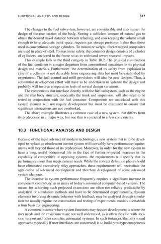 FUNCTIONAL ANALYSIS AND DESIGN 327
The changes to the fuel subsystem, however, are considerable and also impact the
design of the rear section of the body. Storing a sufficient amount of natural gas to
obtain the desired travel distance between refueling, and also keeping the volume small
enough to have adequate trunk space, requires gas storage pressures higher than those
used in conventional storage cylinders. To minimize weight, fiber-wrapped composites
are used in place of steel. To maximize safety, the container design consists of a cluster
of cylinders, anchored to the frame so as to withstand severe rear-end impacts.
This example falls in the third category in Table 10.2. The physical construction
of the fuel container is a major departure from conventional containers in its physical
design and materials. Furthermore, the determination of its safety from explosion in
case of a collision is not derivable from engineering data but must be established by
experiment. The fuel control and refill provisions will also be new designs. Thus, a
substantial development effort will have to be undertaken to validate the design and
probably will involve comparative tests of several design variations.
The components that interface directly with the fuel subsystem, such as the engine
and the rear body structure, especially the trunk and suspension, will also need to be
tested in conjunction with the fuel container. Components not associated with this
system element will not require development but must be examined to ensure that
significant interactions are not overlooked.
The above example illustrates a common case of a new system that differs from
its predecessor in a major way, but one that is restricted to a few components.
10.3 FUNCTIONAL ANALYSIS AND DESIGN
Because of the rapid advance of modern technology, a new system that is to be devel-
oped to replace an obsolescent current system will inevitably have performance require-
ments well beyond those of its predecessor. Moreover, in order for the new system to
have a long, useful operational life in the face of further projected increases in the
capability of competitive or opposing systems, the requirements will specify that its
performance more than meets current needs. While the concept definition phase should
have eliminated excessively risky approaches, these requirements will necessitate the
application of advanced development and therefore development of some advanced
system elements.
The increase in system performance frequently requires a significant increase in
component complexity, as in many of today’s automated computer-based systems. The
means for achieving such projected extensions are often not reliably predictable by
analytical or simulation methods and have to be determined experimentally. System
elements involving dynamic behavior with feedback may be analyzed through simula-
tion but usually require the construction and testing of experimental models to establish
a firm basis for engineering.
A common instance where system functions may require development is where the
user needs and the environment are not well understood, as is often the case with deci-
sion support and other complex automated systems. In such instances, the only sound
approach (especially if user interfaces are concerned) is to build prototype components
c10.indd 327
c10.indd 327 2/8/2011 11:05:22 AM
2/8/2011 11:05:22 AM
 