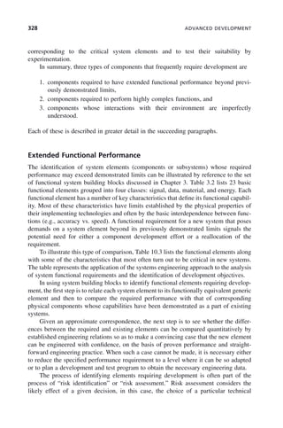 328 ADVANCED DEVELOPMENT
corresponding to the critical system elements and to test their suitability by
experimentation.
In summary, three types of components that frequently require development are
1. components required to have extended functional performance beyond previ-
ously demonstrated limits,
2. components required to perform highly complex functions, and
3. components whose interactions with their environment are imperfectly
understood.
Each of these is described in greater detail in the succeeding paragraphs.
Extended Functional Performance
The identification of system elements (components or subsystems) whose required
performance may exceed demonstrated limits can be illustrated by reference to the set
of functional system building blocks discussed in Chapter 3. Table 3.2 lists 23 basic
functional elements grouped into four classes: signal, data, material, and energy. Each
functional element has a number of key characteristics that define its functional capabil-
ity. Most of these characteristics have limits established by the physical properties of
their implementing technologies and often by the basic interdependence between func-
tions (e.g., accuracy vs. speed). A functional requirement for a new system that poses
demands on a system element beyond its previously demonstrated limits signals the
potential need for either a component development effort or a reallocation of the
requirement.
To illustrate this type of comparison, Table 10.3 lists the functional elements along
with some of the characteristics that most often turn out to be critical in new systems.
The table represents the application of the systems engineering approach to the analysis
of system functional requirements and the identification of development objectives.
In using system building blocks to identify functional elements requiring develop-
ment, the first step is to relate each system element to its functionally equivalent generic
element and then to compare the required performance with that of corresponding
physical components whose capabilities have been demonstrated as a part of existing
systems.
Given an approximate correspondence, the next step is to see whether the differ-
ences between the required and existing elements can be compared quantitatively by
established engineering relations so as to make a convincing case that the new element
can be engineered with confidence, on the basis of proven performance and straight-
forward engineering practice. When such a case cannot be made, it is necessary either
to reduce the specified performance requirement to a level where it can be so adapted
or to plan a development and test program to obtain the necessary engineering data.
The process of identifying elements requiring development is often part of the
process of “risk identification” or “risk assessment.” Risk assessment considers the
likely effect of a given decision, in this case, the choice of a particular technical
c10.indd 328
c10.indd 328 2/8/2011 11:05:22 AM
2/8/2011 11:05:22 AM
 