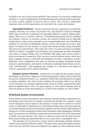 330 ADVANCED DEVELOPMENT
are likely to be very costly in time and effort. The existence of excessively complicated
interfaces is a sign of inappropriate system partitioning and is the particular responsibil-
ity of the systems engineer to discover and to resolve. This concern is particularly
important when several organizations are involved in the system development.
Specialized Software. Certain customized software components are inherently
complex and hence are sources of program risk, and should be treated accordingly.
Three types of software in particular are especially difficult to analyze without proto-
typing. These are (1) real-time software, (2) distributed processing, and (3) graphical
user interface software. In real-time systems, the control of timing can be especially
complicated, as when system interrupts occur at unpredictable times and with different
priorities for servicing. In distributed software systems, the designer gives up a large
degree of control over the location of system data and processing among networked
data processors and memories. This makes the course of system operation exceedingly
difficult to analyze. In graphical user interfaces, the requirements are often incomplete
and subject to change. Further, the very flexibility that makes such systems useful is
itself an invitation to complexity. Thus, the above special software modes, which have
made computer systems so powerful and ubiquitous in today’s information systems,
inherently create complexities that must be resolved by highly disciplined design,
extensive experimentation, and rigorous verification, including formal design reviews,
code “walk-throughs,” and integration tests. Chapter 11 is devoted to the subject of
software engineering and its special challenges.
Dynamic System Elements. Another form of complexity that usually requires
development and testing is inherent in closed-loop dynamic systems such as those that
are used for automated controls (e.g., autopilots). While these lend themselves to digital
or analog simulation, they often involve coupling and secondary effects (e.g., flexure
of the mounting of an inertial component) that cannot be readily separated from their
physical implementation. Thus, the great majority of such system elements must be
built and tested to ensure that problems of overall system stability are well in hand.
Ill-Defined System Environments
Poorly defined system environments and imprecise external interface requirements are
also design issues that must be carefully examined and clarified. For example, a radar
system designed to detect targets in the presence of clutter due to weather or surface
returns is impossible to characterize in a well-defined fashion due to the great diversity
of possible operational and environmental conditions and the limited understanding of
the physics of radar scattering by clutter and of anomalous radar propagation. Similarly,
space environments are difficult to understand and characterize due to the limited data
available from past missions. The expense of placing systems into the space environ-
ment means testing and operational data are not as prevalent as atmospheric data.
The operation of user-interactive systems involves the human–machine interface,
which is also inherently difficult to define. The parts of the system that display informa-
tion to the user and that accept and respond to user inputs are often relatively uncom-
c10.indd 330
c10.indd 330 2/8/2011 11:05:22 AM
2/8/2011 11:05:22 AM
 