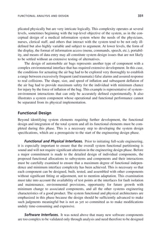 FUNCTIONAL ANALYSIS AND DESIGN 331
plicated physically but are very intricate logically. This complexity operates at several
levels, sometimes beginning with the top-level objective of the system, as in the con-
ceptual design of a medical information system where the needs of the physicians,
nurses, clerical staff, and others that interact with the system tend to be not only ill-
defined but also highly variable and subject to argument. At lower levels, the form of
the display, the format of information access (menu, commands, speech, etc.), portabil-
ity, and means of data entry may all constitute system design issues that are not likely
to be settled without an extensive testing of alternatives.
The design of automobile air bags represents another type of component with a
complex environmental interface that has required extensive development. In this case,
the conditions for actuating the air bag had to be explored very thoroughly to establish
a range between excessively frequent (and traumatic) false alarms and assured response
to real collisions. The shape, size, and speed of inflation and subsequent deflation of
the air bag had to provide maximum safety for the individual with minimum chance
for injury by the force of inflation of the bag. This example is representative of system–
environment interactions that can only be accurately defined experimentally. It also
illustrates a system component whose operational and functional performance cannot
be separated from its physical implementation.
Functional Design
Beyond identifying system elements requiring further development, the functional
design and integration of the total system and all its functional elements must be com-
pleted during this phase. This is a necessary step to developing the system design
specifications, which are a prerequisite to the start of the engineering design phase.
Functional and Physical Interfaces. Prior to initiating full-scale engineering,
it is especially important to ensure that the overall system functional partitioning is
sound and will not require significant alteration in the engineering design phase. Before
a major commitment is made to the detailed design of individual components, the
proposed functional allocations to subsystems and components and their interactions
must be carefully examined to ensure that a maximum degree of functional indepen-
dence and minimum interface complexity has been achieved. This is necessary so that
each component can be designed, built, tested, and assembled with other components
without significant fitting or adjustment, not to mention adaptation. This examination
must take into account the availability of test points at the interfaces for fault isolation
and maintenance, environmental provisions, opportunity for future growth with
minimum change to associated components, and all the other systems engineering
characteristics of a good product. The system functional and physical architectures are
emphasized in this phase because the design should be sufficiently advanced to make
such judgments meaningful but is not as yet so committed as to make modifications
unduly time-consuming and expensive.
Software Interfaces. It was noted above that many new software components
are too complex to be validated only through analysis and need therefore to be designed
c10.indd 331
c10.indd 331 2/8/2011 11:05:22 AM
2/8/2011 11:05:22 AM
 