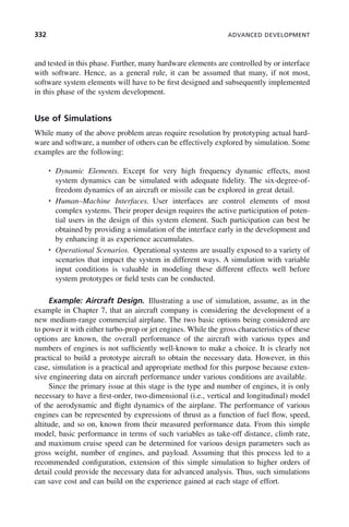 332 ADVANCED DEVELOPMENT
and tested in this phase. Further, many hardware elements are controlled by or interface
with software. Hence, as a general rule, it can be assumed that many, if not most,
software system elements will have to be first designed and subsequently implemented
in this phase of the system development.
Use of Simulations
While many of the above problem areas require resolution by prototyping actual hard-
ware and software, a number of others can be effectively explored by simulation. Some
examples are the following:
• Dynamic Elements. Except for very high frequency dynamic effects, most
system dynamics can be simulated with adequate fidelity. The six-degree-of-
freedom dynamics of an aircraft or missile can be explored in great detail.
• Human–Machine Interfaces. User interfaces are control elements of most
complex systems. Their proper design requires the active participation of poten-
tial users in the design of this system element. Such participation can best be
obtained by providing a simulation of the interface early in the development and
by enhancing it as experience accumulates.
• Operational Scenarios. Operational systems are usually exposed to a variety of
scenarios that impact the system in different ways. A simulation with variable
input conditions is valuable in modeling these different effects well before
system prototypes or field tests can be conducted.
Example: Aircraft Design. Illustrating a use of simulation, assume, as in the
example in Chapter 7, that an aircraft company is considering the development of a
new medium-range commercial airplane. The two basic options being considered are
to power it with either turbo-prop or jet engines. While the gross characteristics of these
options are known, the overall performance of the aircraft with various types and
numbers of engines is not sufficiently well-known to make a choice. It is clearly not
practical to build a prototype aircraft to obtain the necessary data. However, in this
case, simulation is a practical and appropriate method for this purpose because exten-
sive engineering data on aircraft performance under various conditions are available.
Since the primary issue at this stage is the type and number of engines, it is only
necessary to have a first-order, two-dimensional (i.e., vertical and longitudinal) model
of the aerodynamic and flight dynamics of the airplane. The performance of various
engines can be represented by expressions of thrust as a function of fuel flow, speed,
altitude, and so on, known from their measured performance data. From this simple
model, basic performance in terms of such variables as take-off distance, climb rate,
and maximum cruise speed can be determined for various design parameters such as
gross weight, number of engines, and payload. Assuming that this process led to a
recommended configuration, extension of this simple simulation to higher orders of
detail could provide the necessary data for advanced analysis. Thus, such simulations
can save cost and can build on the experience gained at each stage of effort.
c10.indd 332
c10.indd 332 2/8/2011 11:05:22 AM
2/8/2011 11:05:22 AM
 