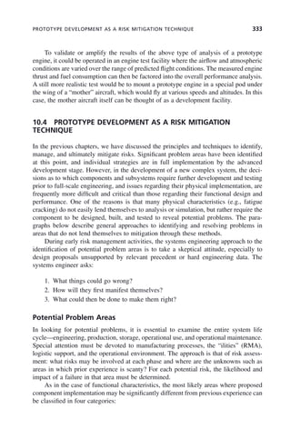 PROTOTYPE DEVELOPMENT AS A RISK MITIGATION TECHNIQUE 333
To validate or amplify the results of the above type of analysis of a prototype
engine, it could be operated in an engine test facility where the airflow and atmospheric
conditions are varied over the range of predicted flight conditions. The measured engine
thrust and fuel consumption can then be factored into the overall performance analysis.
A still more realistic test would be to mount a prototype engine in a special pod under
the wing of a “mother” aircraft, which would fly at various speeds and altitudes. In this
case, the mother aircraft itself can be thought of as a development facility.
10.4 PROTOTYPE DEVELOPMENT AS A RISK MITIGATION
TECHNIQUE
In the previous chapters, we have discussed the principles and techniques to identify,
manage, and ultimately mitigate risks. Significant problem areas have been identified
at this point, and individual strategies are in full implementation by the advanced
development stage. However, in the development of a new complex system, the deci-
sions as to which components and subsystems require further development and testing
prior to full-scale engineering, and issues regarding their physical implementation, are
frequently more difficult and critical than those regarding their functional design and
performance. One of the reasons is that many physical characteristics (e.g., fatigue
cracking) do not easily lend themselves to analysis or simulation, but rather require the
component to be designed, built, and tested to reveal potential problems. The para-
graphs below describe general approaches to identifying and resolving problems in
areas that do not lend themselves to mitigation through these methods.
During early risk management activities, the systems engineering approach to the
identification of potential problem areas is to take a skeptical attitude, especially to
design proposals unsupported by relevant precedent or hard engineering data. The
systems engineer asks:
1. What things could go wrong?
2. How will they first manifest themselves?
3. What could then be done to make them right?
Potential Problem Areas
In looking for potential problems, it is essential to examine the entire system life
cycle—engineering, production, storage, operational use, and operational maintenance.
Special attention must be devoted to manufacturing processes, the “ilities” (RMA),
logistic support, and the operational environment. The approach is that of risk assess-
ment: what risks may be involved at each phase and where are the unknowns such as
areas in which prior experience is scanty? For each potential risk, the likelihood and
impact of a failure in that area must be determined.
As in the case of functional characteristics, the most likely areas where proposed
component implementation may be significantly different from previous experience can
be classified in four categories:
c10.indd 333
c10.indd 333 2/8/2011 11:05:22 AM
2/8/2011 11:05:22 AM
 