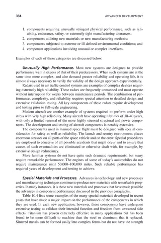 334 ADVANCED DEVELOPMENT
1. components requiring unusually stringent physical performance, such as reli-
ability, endurance, safety, or extremely tight manufacturing tolerances;
2. components utilizing new materials or new manufacturing methods;
3. components subjected to extreme or ill-defined environmental conditions; and
4. component applications involving unusual or complex interfaces.
Examples of each of these categories are discussed below.
Unusually High Performance. Most new systems are designed to provide
performance well in excess of that of their predecessors. When such systems are at the
same time more complex, and also demand greater reliability and operating life, it is
almost always necessary to verify the validity of the design approach experimentally.
Radars used in air traffic control systems are examples of complex devices requir-
ing extremely high reliability. These radars are frequently unmanned and must operate
without interruption for weeks between maintenance periods. The combination of per-
formance, complexity, and reliability requires special attention to detailed design and
extensive validation testing. All key components of these radars require development
and testing prior to full-scale engineering.
Modern aircraft are another example of systems required to perform under high
stress with very high reliability. Many aircraft have operating lifetimes of 30–40 years,
with only a limited renewal of the more highly stressed structural and power compo-
nents. The development and testing of aircraft components is notably extensive.
The components used in manned space flight must be designed with special con-
sideration for safety as well as reliability. The launch and reentry environment places
enormous stresses on all parts of the space vehicle and on the crew. Special procedures
are employed to conceive of all possible accidents that might occur and to ensure that
causes of such eventualities are eliminated or otherwise dealt with, for example, by
extensive design redundancy.
More familiar systems do not have quite such dramatic requirements, but many
require remarkable performance. The engines of some of today’s automobiles do not
require maintenance until 50,000–100,000 miles. Such reliable performance has
required years of development and testing to achieve.
Special Materials and Processes. Advances in technology and new processes
and manufacturing techniques continue to produce new materials with remarkable prop-
erties. In many instances, it is these new materials and processes that have made possible
the advances in component performance discussed in the previous paragraphs.
Table 10.4 lists some examples of the many special materials developed in recent
years that have made a major impact on the performance of the components in which
they are used. In each new application, however, these components have undergone
extensive testing to validate their intended function and freedom from unwanted side
effects. Titanium has proven extremely effective in many applications but has been
found to be more difficult to machine than the steel or aluminum that it replaced.
Sintered metals can be formed easily into complex forms but do not have the strength
c10.indd 334
c10.indd 334 2/8/2011 11:05:22 AM
2/8/2011 11:05:22 AM
 