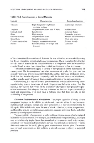 PROTOTYPE DEVELOPMENT AS A RISK MITIGATION TECHNIQUE 335
of the conventionally formed metal. Some of the new adhesives are remarkably strong
but do not retain their strength at elevated temperatures. These examples show that the
use of a special material in the critical elements of a component needs to be carefully
examined and, in most cases, tested in a realistic environment before acceptance.
The same considerations apply to the use of new processes in the manufacture of
a component. The introduction of extensive automation of production processes has
generally increased precision and reproducibility and has decreased production costs.
But it has also introduced greater complexity, with its risks of unexpected shutdowns,
and has usually required years of development and testing of the new equipment.
Unfortunately, it is very difficult to appraise the time and cost of introducing a new
manufacturing process in advance of its development and full-scale testing. For this
reason, a new system that counts on the availability of projected new production pro-
cesses must ensure that adequate time and resources are invested in process develop-
ment and engineering, or it must have a fallback plan that does not rely on the
availability of the process.
Extreme Environmental Conditions. The proper operation of every system
component depends on its ability to satisfactorily operate within its environment,
including such transport, storage, and other conditions as it may encounter during its
life cycle. This includes the usual factors of shock, vibration, extreme temperatures,
and humidity, and, in special instances, radiation, vacuum, corrosive fluids, and other
potentially damaging environments.
The susceptibility of components to unfavorable environments can often be inferred
from their basic constitution. For example, cathode ray tube components (e.g., displays)
tend to be inherently fragile. Some thermomechanical components, such as jet engines,
operate at very high internal temperatures in very cold external environments (7 miles
above the surface of the earth), placing great stress on their internal parts. The endur-
ance of such components as the turbines in aircraft engines is always a potential
problem.
TABLE 10.4. Some Examples of Special Materials
Material Characteristics Typical applications
Titanium High strength-to-weight ratio,
corrosion resistant
Lightweight structures
Tungsten Temperature resistant, hard to work Power sources
Sintered metal Easy to mold Complex shapes
Glues High strength Composite structures
Gallium arsenate Temperature resistant Reliable microelectronics
Glass fibers Optical transmission Fiber optic cable
Ceramic components Strength, temperature resistant Pressure vessels
Plastics Ease of forming, low weight and
low cost
Containers
c10.indd 335
c10.indd 335 2/8/2011 11:05:22 AM
2/8/2011 11:05:22 AM
 