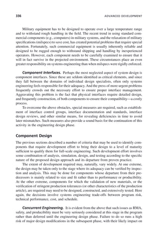 336 ADVANCED DEVELOPMENT
Military equipment has to be designed to operate over a large temperature range
and to withstand rough handling in the field. The recent trend in using standard com-
mercial components (e.g., computers) in military systems, and the relaxation of military
specifications (milspecs) to save cost, has created potential problems that require special
attention. Fortunately, such commercial equipment is usually inherently reliable and
designed to be rugged enough to withstand shipping and handling by inexperienced
operators. However, each component needs to be carefully examined to ensure that it
will in fact survive in the projected environment. These circumstances place an even
greater responsibility on systems engineering than when milspecs were rigidly enforced.
Component Interfaces. Perhaps the most neglected aspect of system design is
component interfaces. Since these are seldom identified as critical elements, and since
they fall between the domains of individual design specialists, often only systems
engineering feels responsible for their adequacy. And the press of more urgent problems
frequently crowds out the necessary effort to ensure proper interface management.
Aggravating this problem is the fact that physical interfaces require detailed design,
and frequently construction, of both components to ensure their compatibility—a costly
process.
To overcome the above obstacles, special measures are required, such as establish-
ment of interface control groups, interface documentation and standards, interface
design reviews, and other similar means, for revealing deficiencies in time to avoid
later mismatches. Such measures also provide a sound basis for the continuation of this
activity in the engineering design phase.
Component Design
The previous sections described a number of criteria that may be used to identify com-
ponents that require development effort to bring their design to a level of maturity
sufficient to qualify them for full-scale engineering. Such development effort involves
some combination of analysis, simulation, design, and testing according to the specific
nature of the proposed design approach and its departure from proven practice.
The extent of development required may, naturally, vary widely. At one extreme,
the design may be taken only to the stage where its adequacy can be verified by inspec-
tion and analysis. This may be done for components whose departure from their pre-
decessors is mainly related to size and fit rather than to performance or producibility.
At the other extreme, components for which the validation of new materials, or the
verification of stringent production tolerances (or other characteristics of the production
article), are required may need to be designed, constructed, and extensively tested. Here
again, the decisions involve systems engineering trade-offs between program risk,
technical performance, cost, and schedule.
Concurrent Engineering. It is evident from the above that such issues as RMA,
safety, and producibility must be very seriously considered at this stage in the program
rather than deferred until the engineering design phase. Failure to do so runs a high
risk of major design modifications in the subsequent phase, with their likely impact on
c10.indd 336
c10.indd 336 2/8/2011 11:05:22 AM
2/8/2011 11:05:22 AM
 