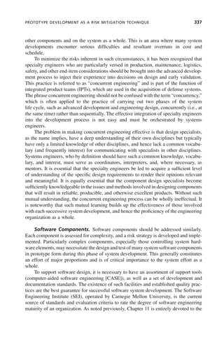 PROTOTYPE DEVELOPMENT AS A RISK MITIGATION TECHNIQUE 337
other components and on the system as a whole. This is an area where many system
developments encounter serious difficulties and resultant overruns in cost and
schedule.
To minimize the risks inherent in such circumstances, it has been recognized that
specialty engineers who are particularly versed in production, maintenance, logistics,
safety, and other end-item considerations should be brought into the advanced develop-
ment process to inject their experience into decisions on design and early validation.
This practice is referred to as “concurrent engineering” and is part of the function of
integrated product teams (IPTs), which are used in the acquisition of defense systems.
The phrase concurrent engineering should not be confused with the term “concurrency,”
which is often applied to the practice of carrying out two phases of the system
life cycle, such as advanced development and engineering design, concurrently (i.e., at
the same time) rather than sequentially. The effective integration of specialty engineers
into the development process is not easy and must be orchestrated by systems
engineers.
The problem in making concurrent engineering effective is that design specialists,
as the name implies, have a deep understanding of their own disciplines but typically
have only a limited knowledge of other disciplines, and hence lack a common vocabu-
lary (and frequently interest) for communicating with specialists in other disciplines.
Systems engineers, who by definition should have such a common knowledge, vocabu-
lary, and interest, must serve as coordinators, interpreters, and, where necessary, as
mentors. It is essential that the specialty engineers be led to acquire a sufficient level
of understanding of the specific design requirements to render their opinions relevant
and meaningful. It is equally essential that the component design specialists become
sufficiently knowledgeable in the issues and methods involved in designing components
that will result in reliable, producible, and otherwise excellent products. Without such
mutual understanding, the concurrent engineering process can be wholly ineffectual. It
is noteworthy that such mutual learning builds up the effectiveness of those involved
with each successive system development, and hence the proficiency of the engineering
organization as a whole.
Software Components. Software components should be addressed similarly.
Each component is assessed for complexity, and a risk strategy is developed and imple-
mented. Particularly complex components, especially those controlling system hard-
ware elements, may necessitate the design and test of many system software components
in prototype form during this phase of system development. This generally constitutes
an effort of major proportions and is of critical importance to the system effort as a
whole.
To support software design, it is necessary to have an assortment of support tools
(computer-aided software engineering [CASE]), as well as a set of development and
documentation standards. The existence of such facilities and established quality prac-
tices are the best guarantee for successful software system development. The Software
Engineering Institute (SEI), operated by Carnegie Mellon University, is the current
source of standards and evaluation criteria to rate the degree of software engineering
maturity of an organization. As noted previously, Chapter 11 is entirely devoted to the
c10.indd 337
c10.indd 337 2/8/2011 11:05:22 AM
2/8/2011 11:05:22 AM
 