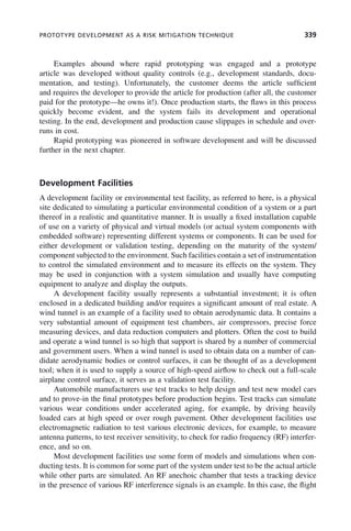 PROTOTYPE DEVELOPMENT AS A RISK MITIGATION TECHNIQUE 339
Examples abound where rapid prototyping was engaged and a prototype
article was developed without quality controls (e.g., development standards, docu-
mentation, and testing). Unfortunately, the customer deems the article sufficient
and requires the developer to provide the article for production (after all, the customer
paid for the prototype—he owns it!). Once production starts, the flaws in this process
quickly become evident, and the system fails its development and operational
testing. In the end, development and production cause slippages in schedule and over-
runs in cost.
Rapid prototyping was pioneered in software development and will be discussed
further in the next chapter.
Development Facilities
A development facility or environmental test facility, as referred to here, is a physical
site dedicated to simulating a particular environmental condition of a system or a part
thereof in a realistic and quantitative manner. It is usually a fixed installation capable
of use on a variety of physical and virtual models (or actual system components with
embedded software) representing different systems or components. It can be used for
either development or validation testing, depending on the maturity of the system/
component subjected to the environment. Such facilities contain a set of instrumentation
to control the simulated environment and to measure its effects on the system. They
may be used in conjunction with a system simulation and usually have computing
equipment to analyze and display the outputs.
A development facility usually represents a substantial investment; it is often
enclosed in a dedicated building and/or requires a significant amount of real estate. A
wind tunnel is an example of a facility used to obtain aerodynamic data. It contains a
very substantial amount of equipment test chambers, air compressors, precise force
measuring devices, and data reduction computers and plotters. Often the cost to build
and operate a wind tunnel is so high that support is shared by a number of commercial
and government users. When a wind tunnel is used to obtain data on a number of can-
didate aerodynamic bodies or control surfaces, it can be thought of as a development
tool; when it is used to supply a source of high-speed airflow to check out a full-scale
airplane control surface, it serves as a validation test facility.
Automobile manufacturers use test tracks to help design and test new model cars
and to prove-in the final prototypes before production begins. Test tracks can simulate
various wear conditions under accelerated aging, for example, by driving heavily
loaded cars at high speed or over rough pavement. Other development facilities use
electromagnetic radiation to test various electronic devices, for example, to measure
antenna patterns, to test receiver sensitivity, to check for radio frequency (RF) interfer-
ence, and so on.
Most development facilities use some form of models and simulations when con-
ducting tests. It is common for some part of the system under test to be the actual article
while other parts are simulated. An RF anechoic chamber that tests a tracking device
in the presence of various RF interference signals is an example. In this case, the flight
c10.indd 339
c10.indd 339 2/8/2011 11:05:22 AM
2/8/2011 11:05:22 AM
 