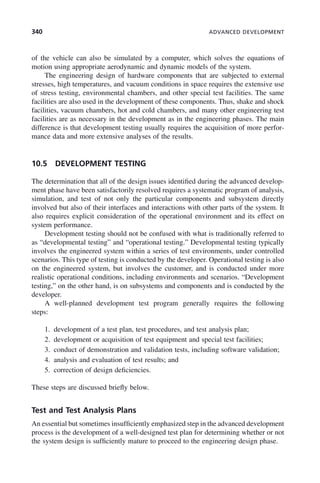 340 ADVANCED DEVELOPMENT
of the vehicle can also be simulated by a computer, which solves the equations of
motion using appropriate aerodynamic and dynamic models of the system.
The engineering design of hardware components that are subjected to external
stresses, high temperatures, and vacuum conditions in space requires the extensive use
of stress testing, environmental chambers, and other special test facilities. The same
facilities are also used in the development of these components. Thus, shake and shock
facilities, vacuum chambers, hot and cold chambers, and many other engineering test
facilities are as necessary in the development as in the engineering phases. The main
difference is that development testing usually requires the acquisition of more perfor-
mance data and more extensive analyses of the results.
10.5 DEVELOPMENT TESTING
The determination that all of the design issues identified during the advanced develop-
ment phase have been satisfactorily resolved requires a systematic program of analysis,
simulation, and test of not only the particular components and subsystem directly
involved but also of their interfaces and interactions with other parts of the system. It
also requires explicit consideration of the operational environment and its effect on
system performance.
Development testing should not be confused with what is traditionally referred to
as “developmental testing” and “operational testing.” Developmental testing typically
involves the engineered system within a series of test environments, under controlled
scenarios. This type of testing is conducted by the developer. Operational testing is also
on the engineered system, but involves the customer, and is conducted under more
realistic operational conditions, including environments and scenarios. “Development
testing,” on the other hand, is on subsystems and components and is conducted by the
developer.
A well-planned development test program generally requires the following
steps:
1. development of a test plan, test procedures, and test analysis plan;
2. development or acquisition of test equipment and special test facilities;
3. conduct of demonstration and validation tests, including software validation;
4. analysis and evaluation of test results; and
5. correction of design deficiencies.
These steps are discussed briefly below.
Test and Test Analysis Plans
An essential but sometimes insufficiently emphasized step in the advanced development
process is the development of a well-designed test plan for determining whether or not
the system design is sufficiently mature to proceed to the engineering design phase.
c10.indd 340
c10.indd 340 2/8/2011 11:05:22 AM
2/8/2011 11:05:22 AM
 