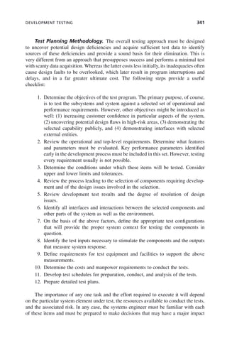 DEVELOPMENT TESTING 341
Test Planning Methodology. The overall testing approach must be designed
to uncover potential design deficiencies and acquire sufficient test data to identify
sources of these deficiencies and provide a sound basis for their elimination. This is
very different from an approach that presupposes success and performs a minimal test
with scanty data acquisition. Whereas the latter costs less initially, its inadequacies often
cause design faults to be overlooked, which later result in program interruptions and
delays, and in a far greater ultimate cost. The following steps provide a useful
checklist:
1. Determine the objectives of the test program. The primary purpose, of course,
is to test the subsystems and system against a selected set of operational and
performance requirements. However, other objectives might be introduced as
well: (1) increasing customer confidence in particular aspects of the system,
(2) uncovering potential design flaws in high-risk areas, (3) demonstrating the
selected capability publicly, and (4) demonstrating interfaces with selected
external entities.
2. Review the operational and top-level requirements. Determine what features
and parameters must be evaluated. Key performance parameters identified
early in the development process must be included in this set. However, testing
every requirement usually is not possible.
3. Determine the conditions under which these items will be tested. Consider
upper and lower limits and tolerances.
4. Review the process leading to the selection of components requiring develop-
ment and of the design issues involved in the selection.
5. Review development test results and the degree of resolution of design
issues.
6. Identify all interfaces and interactions between the selected components and
other parts of the system as well as the environment.
7. On the basis of the above factors, define the appropriate test configurations
that will provide the proper system context for testing the components in
question.
8. Identify the test inputs necessary to stimulate the components and the outputs
that measure system response.
9. Define requirements for test equipment and facilities to support the above
measurements.
10. Determine the costs and manpower requirements to conduct the tests.
11. Develop test schedules for preparation, conduct, and analysis of the tests.
12. Prepare detailed test plans.
The importance of any one task and the effort required to execute it will depend
on the particular system element under test, the resources available to conduct the tests,
and the associated risk. In any case, the systems engineer must be familiar with each
of these items and must be prepared to make decisions that may have a major impact
c10.indd 341
c10.indd 341 2/8/2011 11:05:22 AM
2/8/2011 11:05:22 AM
 