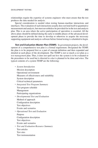 DEVELOPMENT TESTING 343
relationships require the expertise of systems engineers who must ensure that the test
produces the data needed for analysis.
Special consideration is needed when testing human–machine interactions and
interfaces. The evaluation of such interactions usually does not lend itself to quantitative
measurement and analysis, but must nevertheless be provided for in the test and analysis
plan. This is an area where the active participation of specialists is essential. All the
above plans should be defined during the early to middle phases of the advanced devel-
opment phase to provide the time to develop or otherwise to acquire the necessary
supporting equipment and analysis software before formal testing is scheduled to begin.
Test and Evaluation Master Plan (TEMP). In government projects, the devel-
opment of a comprehensive test plan is a formal requirement. Designated the TEMP,
the plan is to be prepared first as a part of concept definition and then expanded and
detailed at each phase of the development. The TEMP is not so much a test plan as a
test management plan. Thus, it does not spell out how the system is to be evaluated or
the procedures to be used but is directed to what is planned to be done and when. The
typical contents of a system TEMP are the following:
• System Introduction
Mission description
Operational environment
Measures of effectiveness and suitability
System description
Critical technical parameters
• Integrated Test Program Summary
Test program schedule
Management
Participating organizations
• Developmental Test and Evaluation
Method of approach
Configuration description
Test objectives
Events and scenarios
• Operational Test and Evaluation
Purpose
Configuration description
Test objectives
Events and scenarios
• Test and Evaluation Resource Summary
Test articles
Test sites
Test instrumentation
c10.indd 343
c10.indd 343 2/8/2011 11:05:22 AM
2/8/2011 11:05:22 AM
 