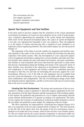 344 ADVANCED DEVELOPMENT
Test environment and sites
Test support operations
Computer simulations and models
Special requirements
Special Test Equipment and Test Facilities
It has been noted in previous chapters that the simulation of the system operational
environment for purposes of system test and evaluation can be a task of major propor-
tions, sometimes approaching the magnitude of the system design and engineering
effort itself. In the advanced development phase, this aspect of system development
is not only very important but frequently is also very expensive. Thus, the judgment
as to the degree of realism and precision that is required of such simulation is an
important systems engineering function. This and related subjects are also discussed in
Chapter 13.
The magnitude of the effort to provide suitable test equipment and facilities natu-
rally depends on the nature of the system and on whether the developer has had prior
experience with similar systems. Thus, the development of a new spacecraft requires
a host of equipment and facilities ranging from vacuum chambers and shake and vibra-
tion facilities that simulate the space and launch environment, and space communica-
tion facilities to send commands and receive data from the spacecraft, to clean rooms
that prevent contamination during the building and testing of the spacecraft. Some of
these facilities were described in the subsection on development facilities. Having a
full complement of such equipment and facilities enables an established spacecraft
developer to limit the cost and time for developing the necessary support for a new
development. However, even if the bulk of such equipment may be available from
previous system developments, every new program inevitably calls for different equip-
ment combinations and configurations. The rate of technological change creates both
new demands and new opportunities, and this is no less true in the area of system testing
than in the area of system design.
Creating the Test Environment. The design and construction of the test envi-
ronment to validate a major component or subsystem requires equipment for the real-
istic generation of all the input functions and the measurement of the resulting outputs.
It also requires the prediction and generation of a set of outputs representing what the
system element should produce if it operates according to its requirements. The latter,
in turn, requires the existence of mathematical or physical models designed to convert
the test inputs into predicted system outputs for comparison with test results.
The above operations are represented by a functional flow diagram (Figure 10.3)
that is an expansion of the test and evaluation block of Figure 8.2. The four functions
on the left side of the figure show how the design of the test environment creates a
predictive test model and a test scenario, which in turn activates a test stimulus genera-
tor. The test stimuli activate the system element (component or subsystem) under test
and are also used by the mathematical or physical model of the system element to create
c10.indd 344
c10.indd 344 2/8/2011 11:05:22 AM
2/8/2011 11:05:22 AM
 