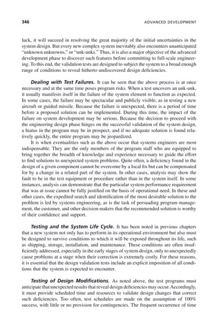346 ADVANCED DEVELOPMENT
luck, it will succeed in resolving the great majority of the initial uncertainties in the
system design. But every new complex system inevitably also encounters unanticipated
“unknown unknowns,” or “unk-unks.” Thus, it is also a major objective of the advanced
development phase to discover such features before committing to full-scale engineer-
ing. To this end, the validation tests are designed to subject the system to a broad enough
range of conditions to reveal hitherto undiscovered design deficiencies.
Dealing with Test Failures. It can be seen that the above process is at once
necessary and at the same time poses program risks. When a test uncovers an unk-unk,
it usually manifests itself in the failure of the system element to function as expected.
In some cases, the failure may be spectacular and publicly visible, as in testing a new
aircraft or guided missile. Because the failure is unexpected, there is a period of time
before a proposed solution can be implemented. During this time, the impact of the
failure on system development may be serious. Because the decision to proceed with
the engineering design phase hinges on the successful validation of the system design,
a hiatus in the program may be in prospect, and if no adequate solution is found rela-
tively quickly, the entire program may be jeopardized.
It is when eventualities such as the above occur that systems engineers are most
indispensable. They are the only members of the program staff who are equipped to
bring together the breadth of knowledge and experience necessary to guide the effort
to find solutions to unexpected system problems. Quite often, a deficiency found in the
design of a given component cannot be overcome by a local fix but can be compensated
for by a change in a related part of the system. In other cases, analysis may show the
fault to be in the test equipment or procedure rather than in the system itself. In some
instances, analysis can demonstrate that the particular system performance requirement
that was at issue cannot be fully justified on the basis of operational need. In these and
other cases, the expedited search and identification of the most desirable solution to the
problem is led by systems engineering, as is the task of persuading program manage-
ment, the customer, and other decision makers that the recommended solution is worthy
of their confidence and support.
Testing and the System Life Cycle. It has been noted in previous chapters
that a new system not only has to perform in its operational environment but also must
be designed to survive conditions to which it will be exposed throughout its life, such
as shipping, storage, installation, and maintenance. These conditions are often insuf-
ficiently addressed, especially in the early stages of system design, only to unexpectedly
cause problems at a stage when their correction is extremely costly. For these reasons,
it is essential that the design validation tests include an explicit imposition of all condi-
tions that the system is expected to encounter.
Testing of Design Modifications. As noted above, the test programs must
anticipate that unexpected results that reveal design deficiencies may occur.Accordingly,
it must provide scheduled time and resources to validate design changes that correct
such deficiencies. Too often, test schedules are made on the assumption of 100%
success, with little or no provision for contingencies. The frequent occurrence of time
c10.indd 346
c10.indd 346 2/8/2011 11:05:22 AM
2/8/2011 11:05:22 AM
 