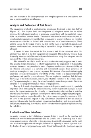 DEVELOPMENT TESTING 347
and cost overruns in the development of new complex systems is in considerable part
due to such unrealistic test planning.
Analysis and Evaluation of Test Results
The operations involved in evaluating test results are illustrated in the right half of
Figure 10.3. The outputs from the component or subsystem under test are either
recorded for subsequent analysis or compared in real time with the predicted values
from the simulated element model. The results must then be analyzed to disclose all
significant discrepancies, to identify their source, and to assess whether or not remedial
measures are called for, as derived with reference to a set of evaluation criteria. These
criteria should be developed prior to the test on the basis of careful interpretation of
system requirements and understanding of the critical design features of the system
element.
It should be noted that one of the first places to look for as a cause of a test dis-
crepancy is a defect in the test equipment or procedure. This is largely because there
is usually less time and effort available to validate the test setup than has gone into the
design of the system element under test.
The successful use of test results to either confirm the design approach or to iden-
tify specific design deficiencies is wholly dependent on the acquisition of high-quality
data and its correct interpretation in terms of system requirements. An essential factor
in effective test analysis is a versatile and experienced analysis team composed of
analysts, test engineers, and systems engineers. The function of the analysts is to apply
analytical tools and techniques to convert the raw test results to a measurement of the
performance of specific system elements. The test engineers contribute their intimate
knowledge of the test conditions, sensors, and other test variables to the systems analy-
sis. The systems engineers apply the above knowledge to the interpretation of the tests
in terms of system performance as related to requirements.
Tracing deficiencies in performance to the stated system requirements is especially
important when remedying the deficiencies may require significant redesign. In such
cases, the requirements must be critically reviewed to determine whether or not they
may be relaxed without significant loss in system effectiveness, in preference to expend-
ing the time and cost required to effect the system changes required to meet them fully.
In view of the potential impact of any deficiencies uncovered in the test analysis
process, it is essential that the analysis be accomplished quickly and its results used to
influence further testing, as well as to initiate such further design investigations as may
be called for.
Evaluation of User Interfaces
A special problem in the validation of system design is posed by the interface and
interaction between the user/controller and the system. This is especially true in deci-
sion support systems where the system response is critically dependent on the rapid
and accurate interpretation of complex information inputs by a human operator aided
by displays driven by computer-based logic. The air traffic controller function is a prime
c10.indd 347
c10.indd 347 2/8/2011 11:05:22 AM
2/8/2011 11:05:22 AM
 