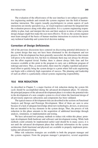 RISK REDUCTION 349
The evaluation of the effectiveness of the user interface is not subject to quantita-
tive engineering methods and extends the systems engineer into the field of human–
machine interaction. The experts (usually psychologists) in certain aspects of such
interactions are mostly specialists (e.g., in visual responses) and must be integrated into
the evaluation process along with other specialists. It is a systems engineering respon-
sibility to plan, lead, and interpret the tests and their analysis in terms of what system
design changes might best make the user most effective. To do so, the systems engineer
must learn enough of the basics of human–machine interactions to exercise the neces-
sary technical leadership and system-level decision making.
Correction of Design Deficiencies
All of the previous discussions have centered on discovering potential deficiencies in
the system design that may not have been eliminated in the development and test
process. If the development has been generally successful, the deficiencies that remain
will prove to be relatively few, but how to eliminate them may not always be obvious
nor the effort required trivial. Further, there is almost always little time and few
resources available at this point in the program to carry out a deliberate program of
redesign and retest. Thus, as noted earlier, there must be a highly expedited and priori-
tized effort to quickly bring the system design to a point where full-scale engineering
can begin with a relatively high expectation of success. The planning and leadership
of such an effort is a particularly critical systems engineering responsibility.
10.6 RISK REDUCTION
As described in Chapter 5, a major fraction of risk reduction during the system life
cycle should be accomplished during the advanced development phase. To reiterate,
the principal purpose of the advanced development phase is to reduce the potential risks
in the development of a new complex system to a level where the functional design of
all previously unproven subsystems and components has been validated.
The typical sources of development risks are described in the sections on Functional
Analysis and Design and Prototype Development. Most of them are seen to arise
because of a lack of adequate knowledge about new technologies, devices, or processes
that are intended to be key elements in the system design. Thus, the process of risk
reduction in this phase amounts to the acquisition of additional knowledge through
analysis, simulation, or implementation and testing.
We have advocated two primary methods to reduce risk within this phase: proto-
type development (both hardware and software) and development testing. While both
methods could certainly be implemented earlier (and should be in many cases), it is
not until the advanced development phase that sufficient information on the system
architecture (both functional and physical) are available to properly implement proto-
typing and advanced testing.
Other risk reduction strategies are available to both the program manager and
the systems engineer. From the program manager’s perspective, several acquisition
c10.indd 349
c10.indd 349 2/8/2011 11:05:22 AM
2/8/2011 11:05:22 AM
 