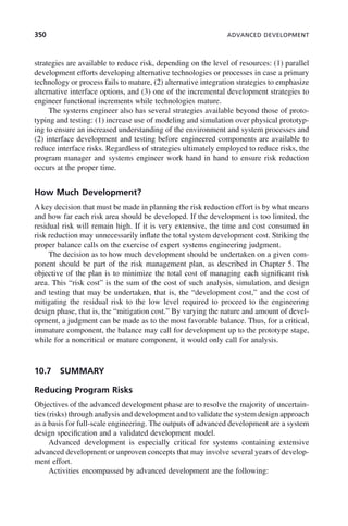 350 ADVANCED DEVELOPMENT
strategies are available to reduce risk, depending on the level of resources: (1) parallel
development efforts developing alternative technologies or processes in case a primary
technology or process fails to mature, (2) alternative integration strategies to emphasize
alternative interface options, and (3) one of the incremental development strategies to
engineer functional increments while technologies mature.
The systems engineer also has several strategies available beyond those of proto-
typing and testing: (1) increase use of modeling and simulation over physical prototyp-
ing to ensure an increased understanding of the environment and system processes and
(2) interface development and testing before engineered components are available to
reduce interface risks. Regardless of strategies ultimately employed to reduce risks, the
program manager and systems engineer work hand in hand to ensure risk reduction
occurs at the proper time.
How Much Development?
A key decision that must be made in planning the risk reduction effort is by what means
and how far each risk area should be developed. If the development is too limited, the
residual risk will remain high. If it is very extensive, the time and cost consumed in
risk reduction may unnecessarily inflate the total system development cost. Striking the
proper balance calls on the exercise of expert systems engineering judgment.
The decision as to how much development should be undertaken on a given com-
ponent should be part of the risk management plan, as described in Chapter 5. The
objective of the plan is to minimize the total cost of managing each significant risk
area. This “risk cost” is the sum of the cost of such analysis, simulation, and design
and testing that may be undertaken, that is, the “development cost,” and the cost of
mitigating the residual risk to the low level required to proceed to the engineering
design phase, that is, the “mitigation cost.” By varying the nature and amount of devel-
opment, a judgment can be made as to the most favorable balance. Thus, for a critical,
immature component, the balance may call for development up to the prototype stage,
while for a noncritical or mature component, it would only call for analysis.
10.7 SUMMARY
Reducing Program Risks
Objectives of the advanced development phase are to resolve the majority of uncertain-
ties (risks) through analysis and development and to validate the system design approach
as a basis for full-scale engineering. The outputs of advanced development are a system
design specification and a validated development model.
Advanced development is especially critical for systems containing extensive
advanced development or unproven concepts that may involve several years of develop-
ment effort.
Activities encompassed by advanced development are the following:
c10.indd 350
c10.indd 350 2/8/2011 11:05:22 AM
2/8/2011 11:05:22 AM
 