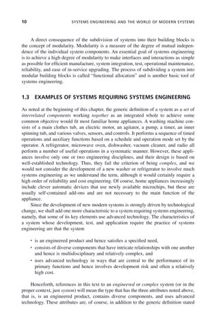 10 SYSTEMS ENGINEERING AND THE WORLD OF MODERN SYSTEMS
A direct consequence of the subdivision of systems into their building blocks is
the concept of modularity. Modularity is a measure of the degree of mutual indepen-
dence of the individual system components. An essential goal of systems engineering
is to achieve a high degree of modularity to make interfaces and interactions as simple
as possible for efficient manufacture, system integration, test, operational maintenance,
reliability, and ease of in-service upgrading. The process of subdividing a system into
modular building blocks is called “functional allocation” and is another basic tool of
systems engineering.
1.3 EXAMPLES OF SYSTEMS REQUIRING SYSTEMS ENGINEERING
As noted at the beginning of this chapter, the generic definition of a system as a set of
interrelated components working together as an integrated whole to achieve some
common objective would fit most familiar home appliances. A washing machine con-
sists of a main clothes tub, an electric motor, an agitator, a pump, a timer, an inner
spinning tub, and various valves, sensors, and controls. It performs a sequence of timed
operations and auxiliary functions based on a schedule and operation mode set by the
operator. A refrigerator, microwave oven, dishwasher, vacuum cleaner, and radio all
perform a number of useful operations in a systematic manner. However, these appli-
ances involve only one or two engineering disciplines, and their design is based on
well-established technology. Thus, they fail the criterion of being complex, and we
would not consider the development of a new washer or refrigerator to involve much
systems engineering as we understand the term, although it would certainly require a
high order of reliability and cost engineering. Of course, home appliances increasingly
include clever automatic devices that use newly available microchips, but these are
usually self-contained add-ons and are not necessary to the main function of the
appliance.
Since the development of new modern systems is strongly driven by technological
change, we shall add one more characteristic to a system requiring systems engineering,
namely, that some of its key elements use advanced technology. The characteristics of
a system whose development, test, and application require the practice of systems
engineering are that the system
• is an engineered product and hence satisfies a specified need,
• consists of diverse components that have intricate relationships with one another
and hence is multidisciplinary and relatively complex, and
• uses advanced technology in ways that are central to the performance of its
primary functions and hence involves development risk and often a relatively
high cost.
Henceforth, references in this text to an engineered or complex system (or in the
proper context, just system) will mean the type that has the three attributes noted above,
that is, is an engineered product, contains diverse components, and uses advanced
technology. These attributes are, of course, in addition to the generic definition stated
c01.indd 10
c01.indd 10 2/8/2011 11:04:29 AM
2/8/2011 11:04:29 AM
 