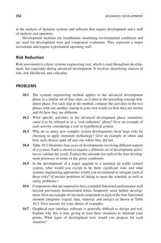 352 ADVANCED DEVELOPMENT
in the analysis of dynamic systems and software that require development and a staff
of analysts and operators.
Development facilities are installations simulating environmental conditions and
are used for development tests and component evaluation. They represent a major
investment and require a permanent operating staff.
Risk Reduction
Risk assessment is a basic systems engineering tool, which is used throughout develop-
ment, but especially during advanced development. It involves identifying sources of
risk, risk likelihood, and criticality.
PROBLEMS
10.1 The systems engineering method applies to the advanced development
phase in a similar set of four steps, as it does to the preceding concept defi-
nition phase. For each step in the method, compare the activities in the two
phases with one another, stating in your own words (a) how they are similar
and (b) how they are different.
10.2 What specific activities in the advanced development phase sometimes
cause it to be referred to as a “risk reduction” phase? Give an example of
each activity considering a real or hypothetical system.
10.3 Why do so many new complex system developments incur large risks by
choosing to apply immature technology? Give an example of where and
how such choices paid off and one where they did not.
10.4 Table 10.2 illustrates four cases of developments involving different aspects
of a system. Each is shown to require a different set of development activi-
ties to validate the result. Explain the rationale for each of the four develop-
ment processes in terms of the given conditions.
10.5 In the development of a major upgrade to a terminal air traffic control
system, what would you except to be three significant risks and what
systems engineering approaches would you recommend to mitigate each of
these risks? (Consider problems of failing to meet the schedule as well as
safety problems.)
10.6 Components that are required to have extended functional performance well
beyond previously demonstrated limits frequently need further develop-
ment. Give an example of one such component in each of the four functional
element categories (signal, data, material, and energy) as shown in Table
10.3. Give reasons for your choice of examples.
10.7 Graphical user interface software is generally difficult to design and test.
Explain why this is true, giving at least three situations to illustrate your
points. What types of development tests would you propose for each
situation?
c10.indd 352
c10.indd 352 2/8/2011 11:05:22 AM
2/8/2011 11:05:22 AM
 