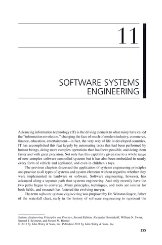355
Advancing information technology (IT) is the driving element to what many have called
the “information revolution,” changing the face of much of modern industry, commerce,
finance, education, entertainment—in fact, the very way of life in developed countries.
IT has accomplished this feat largely by automating tasks that had been performed by
human beings, doing more complex operations than had been possible, and doing them
faster and with great precision. Not only has this capability given rise to a whole range
of new complex software-controlled systems but it has also been embedded in nearly
every form of vehicle and appliance, and even in children’s toys.
The previous chapters discussed the application of systems engineering principles
and practice to all types of systems and system elements without regard to whether they
were implemented in hardware or software. Software engineering, however, has
advanced along a separate path than systems engineering. And only recently have the
two paths begun to converge. Many principles, techniques, and tools are similar for
both fields, and research has fostered the evolving merger.
The term software systems engineering was proposed by Dr. Winston Royce, father
of the waterfall chart, early in the history of software engineering to represent the
11
SOFTWARE SYSTEMS
ENGINEERING
Systems Engineering Principles and Practice, Second Edition. Alexander Kossiakoff, William N. Sweet,
Samuel J. Seymour, and Steven M. Biemer
© 2011 by John Wiley & Sons, Inc. Published 2011 by John Wiley & Sons, Inc.
c11.indd 355
c11.indd 355 2/8/2011 3:49:21 PM
2/8/2011 3:49:21 PM
 