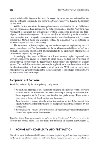 356 SOFTWARE SYSTEMS ENGINEERING
natural relationship between the two. However, the term was not adopted by the
growing software community, and the term software engineering became the moniker
for the field.
Within the first decade of the twenty-first century, the fact that the two fields have
more in common has been recognized by both communities. And the “old” term was
resurrected to represent the application of systems engineering principles and tech-
niques to software development. Of course, the flow of ideas has gone in both direc-
tions, spawning new concepts in systems engineering as well—object-oriented systems
engineering (OOSE) being one example. Today, the expanding role of software in
modern complex systems is undeniable.
The two terms, software engineering and software systems engineering, are not
synonymous, however. The former refers to the development and delivery of software
products, stand-alone or embedded. The latter refers to the application of principles to
the software engineering discipline.
Accordingly, this chapter will focus on software systems engineering—and how
software engineering relates to systems. In other words, we take the perspective of
using software to implement the requirements, functionality, and behaviors of a larger
system. This excludes stand-alone commercial applications in our discussions, such as
the ubiquitous office productivity products we all use today. While systems engineering
principles could certainly be applied to the development of these types of products, we
do not address these challenges.
Components of Software
We define software by its three primary components:
• Instructions. Referred to as a “computer program” or simply as “code,” software
includes the list of instructions that are executed by a variety of hardware plat-
forms to provide useful features, functionality, and performance. These instruc-
tions vary in levels of detail, syntax, and language.
• Data Structures. Along with the set of instructions are the definitions of data
structures that will store information for manipulation and transformation by the
instructions.
• Documentation. Finally, software includes the necessary documents that describe
the use and operation of the software.
Together, these three components are referred to as “software.” A software system is
software (as defined above) that also meets the definition of a system (see Chapter 1).
11.1 COPING WITH COMPLEXITY AND ABSTRACTION
One of the most fundamental differences between engineering software and engineering
hardware is the abstract nature of software. Since modern systems are dependent on
c11.indd 356
c11.indd 356 2/8/2011 3:49:21 PM
2/8/2011 3:49:21 PM
 