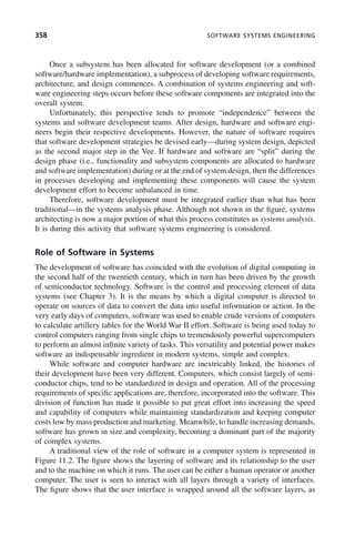 358 SOFTWARE SYSTEMS ENGINEERING
Once a subsystem has been allocated for software development (or a combined
software/hardware implementation), a subprocess of developing software requirements,
architecture, and design commences. A combination of systems engineering and soft-
ware engineering steps occurs before these software components are integrated into the
overall system.
Unfortunately, this perspective tends to promote “independence” between the
systems and software development teams. After design, hardware and software engi-
neers begin their respective developments. However, the nature of software requires
that software development strategies be devised early—during system design, depicted
as the second major step in the Vee. If hardware and software are “split” during the
design phase (i.e., functionality and subsystem components are allocated to hardware
and software implementation) during or at the end of system design, then the differences
in processes developing and implementing these components will cause the system
development effort to become unbalanced in time.
Therefore, software development must be integrated earlier than what has been
traditional—in the systems analysis phase. Although not shown in the figure, systems
architecting is now a major portion of what this process constitutes as systems analysis.
It is during this activity that software systems engineering is considered.
Role of Software in Systems
The development of software has coincided with the evolution of digital computing in
the second half of the twentieth century, which in turn has been driven by the growth
of semiconductor technology. Software is the control and processing element of data
systems (see Chapter 3). It is the means by which a digital computer is directed to
operate on sources of data to convert the data into useful information or action. In the
very early days of computers, software was used to enable crude versions of computers
to calculate artillery tables for the World War II effort. Software is being used today to
control computers ranging from single chips to tremendously powerful supercomputers
to perform an almost infinite variety of tasks. This versatility and potential power makes
software an indispensable ingredient in modern systems, simple and complex.
While software and computer hardware are inextricably linked, the histories of
their development have been very different. Computers, which consist largely of semi-
conductor chips, tend to be standardized in design and operation. All of the processing
requirements of specific applications are, therefore, incorporated into the software. This
division of function has made it possible to put great effort into increasing the speed
and capability of computers while maintaining standardization and keeping computer
costs low by mass production and marketing. Meanwhile, to handle increasing demands,
software has grown in size and complexity, becoming a dominant part of the majority
of complex systems.
A traditional view of the role of software in a computer system is represented in
Figure 11.2. The figure shows the layering of software and its relationship to the user
and to the machine on which it runs. The user can be either a human operator or another
computer. The user is seen to interact with all layers through a variety of interfaces.
The figure shows that the user interface is wrapped around all the software layers, as
c11.indd 358
c11.indd 358 2/8/2011 3:49:21 PM
2/8/2011 3:49:21 PM
 