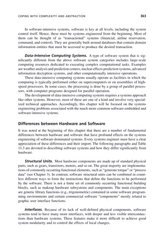 COPING WITH COMPLEXITY AND ABSTRACTION 363
In software-intensive systems, software is key at all levels, including the system
control itself. Hence, these must be systems engineered from the beginning. Most of
them can be thought of as “transactional” systems (financial, airline reservation,
command, and control). They are generally built around databases that contain domain
information entities that must be accessed to produce the desired transaction.
Data-Intensive Computing Systems. A type of software system that is sig-
nificantly different from the above software system categories includes large-scale
computing resources dedicated to executing complex computational tasks. Examples
are weather analysis and prediction centers, nuclear effects prediction systems, advanced
information decryption systems, and other computationally intensive operations.
These data-intensive computing systems usually operate as facilities in which the
computing is typically performed either on supercomputers or on assemblies of high-
speed processors. In some cases, the processing is done by a group of parallel proces-
sors, with computer programs designed for parallel operation.
The development of data-intensive computing systems requires a systems approach
like other systems. However, most of these are one of a kind and involve very special-
ized technical approaches. Accordingly, this chapter will be focused on the systems
engineering problems associated with the much more common software-embedded and
software-intensive systems.
Differences between Hardware and Software
It was noted at the beginning of this chapter that there are a number of fundamental
differences between hardware and software that have profound effects on the systems
engineering of software-dominated systems. Every systems engineer must have a clear
appreciation of these differences and their import. The following paragraphs and Table
11.3 are devoted to describing software systems and how they differ significantly from
hardware.
Structural Units. Most hardware components are made up of standard physical
parts, such as gears, transistors, motors, and so on. The great majority are implementa-
tions of commonly occurring functional elements, such as “generate torque” or “process
data” (see Chapter 3). In contrast, software structural units can be combined in count-
less different ways to form the instructions that define the functions to be performed
by the software. There is not a finite set of commonly occurring functional building
blocks, such as makeup hardware subsystems and components. The main exceptions
are generic library functions (e.g., trigonometric) contained in some software program-
ming environments and certain commercial software “components” mostly related to
graphic user interface functions.
Interfaces. Because of its lack of well-defined physical components, software
systems tend to have many more interfaces, with deeper and less visible interconnec-
tions than hardware systems. These features make it more difficult to achieve good
system modularity and to control the effects of local changes.
c11.indd 363
c11.indd 363 2/8/2011 3:49:21 PM
2/8/2011 3:49:21 PM
 