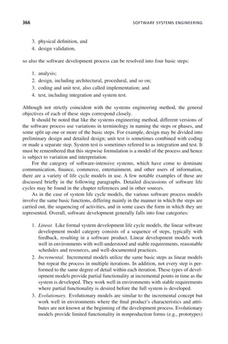 366 SOFTWARE SYSTEMS ENGINEERING
3. physical definition, and
4. design validation,
so also the software development process can be resolved into four basic steps:
1. analysis;
2. design, including architectural, procedural, and so on;
3. coding and unit test, also called implementation; and
4. test, including integration and system test.
Although not strictly coincident with the systems engineering method, the general
objectives of each of these steps correspond closely.
It should be noted that like the systems engineering method, different versions of
the software process use variations in terminology in naming the steps or phases, and
some split up one or more of the basic steps. For example, design may be divided into
preliminary design and detailed design; unit test is sometimes combined with coding
or made a separate step. System test is sometimes referred to as integration and test. It
must be remembered that this stepwise formulation is a model of the process and hence
is subject to variation and interpretation.
For the category of software-intensive systems, which have come to dominate
communication, finance, commerce, entertainment, and other users of information,
there are a variety of life cycle models in use. A few notable examples of these are
discussed briefly in the following paragraphs. Detailed discussions of software life
cycles may be found in the chapter references and in other sources.
As in the case of system life cycle models, the various software process models
involve the same basic functions, differing mainly in the manner in which the steps are
carried out, the sequencing of activities, and in some cases the form in which they are
represented. Overall, software development generally falls into four categories:
1. Linear. Like formal system development life cycle models, the linear software
development model category consists of a sequence of steps, typically with
feedback, resulting in a software product. Linear development models work
well in environments with well-understood and stable requirements, reasonable
schedules and resources, and well-documented practices.
2. Incremental. Incremental models utilize the same basic steps as linear models
but repeat the process in multiple iterations. In addition, not every step is per-
formed to the same degree of detail within each iteration. These types of devel-
opment models provide partial functionality at incremental points in time as the
system is developed. They work well in environments with stable requirements
where partial functionality is desired before the full system is developed.
3. Evolutionary. Evolutionary models are similar to the incremental concept but
work well in environments where the final product’s characteristics and attri-
butes are not known at the beginning of the development process. Evolutionary
models provide limited functionality in nonproduction forms (e.g., prototypes)
c11.indd 366
c11.indd 366 2/8/2011 3:49:21 PM
2/8/2011 3:49:21 PM
 