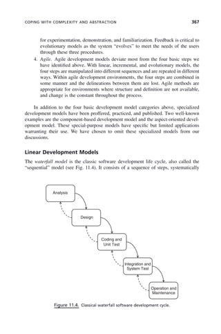 COPING WITH COMPLEXITY AND ABSTRACTION 367
for experimentation, demonstration, and familiarization. Feedback is critical to
evolutionary models as the system “evolves” to meet the needs of the users
through these three procedures.
4. Agile. Agile development models deviate most from the four basic steps we
have identified above. With linear, incremental, and evolutionary models, the
four steps are manipulated into different sequences and are repeated in different
ways. Within agile development environments, the four steps are combined in
some manner and the delineations between them are lost. Agile methods are
appropriate for environments where structure and definition are not available,
and change is the constant throughout the process.
In addition to the four basic development model categories above, specialized
development models have been proffered, practiced, and published. Two well-known
examples are the component-based development model and the aspect-oriented devel-
opment model. These special-purpose models have specific but limited applications
warranting their use. We have chosen to omit these specialized models from our
discussions.
Linear Development Models
The waterfall model is the classic software development life cycle, also called the
“sequential” model (see Fig. 11.4). It consists of a sequence of steps, systematically
Figure 11.4. Classical waterfall software development cycle.
Analysis
Design
Coding and
Unit Test
Integration and
System Test
Operation and
Maintenance
c11.indd 367
c11.indd 367 2/8/2011 3:49:21 PM
2/8/2011 3:49:21 PM
 