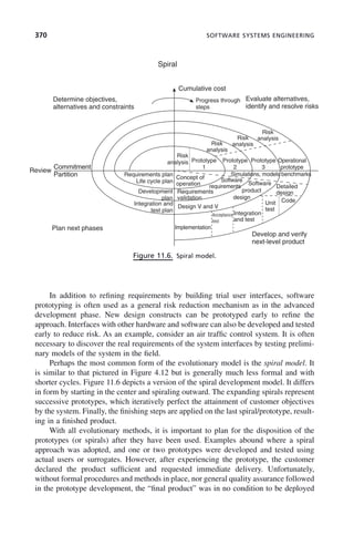 370 SOFTWARE SYSTEMS ENGINEERING
In addition to refining requirements by building trial user interfaces, software
prototyping is often used as a general risk reduction mechanism as in the advanced
development phase. New design constructs can be prototyped early to refine the
approach. Interfaces with other hardware and software can also be developed and tested
early to reduce risk. As an example, consider an air traffic control system. It is often
necessary to discover the real requirements of the system interfaces by testing prelimi-
nary models of the system in the field.
Perhaps the most common form of the evolutionary model is the spiral model. It
is similar to that pictured in Figure 4.12 but is generally much less formal and with
shorter cycles. Figure 11.6 depicts a version of the spiral development model. It differs
in form by starting in the center and spiraling outward. The expanding spirals represent
successive prototypes, which iteratively perfect the attainment of customer objectives
by the system. Finally, the finishing steps are applied on the last spiral/prototype, result-
ing in a finished product.
With all evolutionary methods, it is important to plan for the disposition of the
prototypes (or spirals) after they have been used. Examples abound where a spiral
approach was adopted, and one or two prototypes were developed and tested using
actual users or surrogates. However, after experiencing the prototype, the customer
declared the product sufficient and requested immediate delivery. Unfortunately,
without formal procedures and methods in place, nor general quality assurance followed
in the prototype development, the “final product” was in no condition to be deployed
Figure 11.6. Spiral model.
Spiral
Determine objectives,
alternatives and constraints
Plan next phases
Develop and verify
next-level product
Evaluate alternatives,
identify and resolve risks
Cumulative cost
Progress through
steps
Requirements plan
Life cycle plan
Risk
analysis
Risk
analysis
Concept of
operation
Software
requirements
Requirements
validation
Design V and V
Software
product
design
Detailed
design
Code
Unit
test
Integration
and test
Acceptance
test
Implementation
Simulations, models benchmarks
Risk
analysis
Risk
analysis
Prototype
1
Prototype
2
Prototype
3
Operational
prototype
Development
plan
Integration and
test plan
Commitment
Partition
Review
c11.indd 370
c11.indd 370 2/8/2011 3:49:21 PM
2/8/2011 3:49:21 PM
 