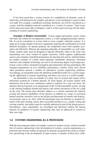 12 SYSTEMS ENGINEERING AND THE WORLD OF MODERN SYSTEMS
It has been noted that a system consists of a multiplicity of elements, some of
which may well themselves be complex and deserve to be considered a system in their
own right. For example, a telephone-switching substation can well be considered as a
system, with the telephone network considered as a “system of systems.” Such issues
will be discussed more fully in Chapters 2 and 4, to the extent necessary for the under-
standing of systems engineering.
Example: A Modern Automobile. A more simple and familiar system, which
still meets the criteria for an engineered system, is a fully equipped passenger automo-
bile. It can be considered as a lower limit to more complex vehicular systems. It is
made up of a large number of diverse components requiring the combination of several
different disciplines. To operate properly, the components must work together accu-
rately and efficiently. Whereas the operating principles of automobiles are well estab-
lished, modern autos must be designed to operate efficiently while at the same time
maintaining very close control of engine emissions, which requires sophisticated
sensors and computer-controlled mechanisms for injecting fuel and air. Antilock brakes
are another example of a finely tuned automatic automobile subsystem. Advanced
materials and computer technology are used to an increasing degree in passenger pro-
tection, cruise control, automated navigation and autonomous driving and parking. The
stringent requirements on cost, reliability, performance, comfort, safety, and a dozen
other parameters present a number of substantive systems engineering problems.
Accordingly, an automobile meets the definition established earlier for a system requir-
ing the application of systems engineering, and hence can serve as a useful example.
An automobile is also an example of a large class of systems that require active
interaction (control) by a human operator. To some degree, all systems require such
interaction, but in this case, continuous control is required. In a very real sense, the
operator (driver) functions as an integral part of the overall automobile system, serving
as the steering feedback element that detects and corrects deviations of the car’s path
on the road. The design must therefore address as a critical constraint the inherent
sensing and reaction capabilities of the operator, in addition to a range of associated
human–machine interfaces such as the design and placement of controls and displays,
seat position, and so on. Also, while the passengers may not function as integral ele-
ments of the auto steering system, their associated interfaces (e.g., weight, seating and
viewing comfort, and safety) must be carefully addressed as part of the design process.
Nevertheless, since automobiles are developed and delivered without the human
element, for purposes of systems engineering, they may be addressed as systems in
their own right.
1.4 SYSTEMS ENGINEERING AS A PROFESSION
With the increasing prevalence of complex systems in modern society, and the essential
role of systems engineering in the development of systems, systems engineering as a
profession has become widely recognized. Its primary recognition has come in compa-
nies specializing in the development of large systems. A number of these have estab-
c01.indd 12
c01.indd 12 2/8/2011 11:04:29 AM
2/8/2011 11:04:29 AM
 