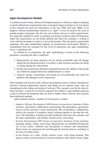 372 SOFTWARE SYSTEMS ENGINEERING
Agile Development Models
A common result of many software development projects is failure to adapt to changing
or poorly defined user requirements and a consequent impact on project cost. A response
to this situation has been the formulation, in the late 1990s and early 2000s, of an
adaptive software methodology referred to as “agile.” It uses an iterative life cycle to
quickly produce prototypes that the user can evaluate and use to refine requirements.
It is especially suitable for small- to medium-size projects (with less than 30–50 people)
where the requirements are not firmly defined and where the customer is willing to
work with the developer to achieve a successful product. This last point is particularly
important—the agile methodology depends on customer/user involvement. Without a
commitment from the customer for this level of interaction, the agile methodology
incurs a significant risk.
As defined by its proponents, the agile methodology is based on the following
postulates, assuming the above conditions:
1. Requirements (in many projects) are not wholly predictable and will change
during the development period. A corollary is that customer priorities are likely
to change during the same period.
2. Design and construction should be integrated because the validity of the design
can seldom be judged before the implementation is tested.
3. Analysis, design, construction, and testing are not predictable and cannot be
planned with adequate levels of precision.
These methods rely heavily on the software development team to conduct simultaneous
activities. Formal requirements analysis and design are not separate steps—they are
incorporated in the coding and testing of software. This concept is not for the faint-of-
heart customer—a great level of trust is required. Nevertheless, agile methods represent
a leap in software development that can lead to highly robust software more quickly
than traditional methods.
Agile methods include a number of recent process models:
• Adaptive Software Development (ASD) focuses on successive iterations of three
activities: speculation, collaboration, and learning. The initial phase, speculation,
focuses on the customer’s needs and mission. The second phase, collaboration,
utilizes the concept of synergistic talents working together to develop the soft-
ware. The final phase, learning, provides feedback to the team, the customer, and
the other stakeholders, and includes formal review and testing.
• Extreme Programming (XP) focuses on successive iterations of four activities:
planning, design, coding, and testing. Requirements are identified through the
use of user stories—informal user descriptions of features and functionality.
These stories are organized and used through the iteration process, including as
the basis for final testing.
• Scrum focuses on a short, 30-day iterative cycle—with strong teaming. This
process yields several iterations in various maturities with which to learn, adapt,
c11.indd 372
c11.indd 372 2/8/2011 3:49:22 PM
2/8/2011 3:49:22 PM
 
