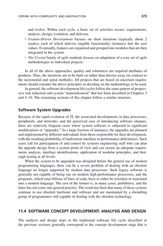 COPING WITH COMPLEXITY AND ABSTRACTION 373
and evolve. Within each cycle, a basic set of activities occurs: requirements,
analysis, design, evolution, and delivery.
• Feature-Driven Development focuses on short iterations (typically about 2
weeks), each of which delivers tangible functionality (features) that the user
values. Eventually, features are organized and grouped into modules that are then
integrated in the system.
• The Crystal family of agile methods focuses on adaptation of a core set of agile
methodologies to individual projects.
In all of the above approaches, quality and robustness are required attributes of
products. Thus, the iterations are to be built on rather than thrown away (in contrast to
the incremental and spiral methods). All projects that are based on uncertain require-
ments should consider the above principles in deciding on the methodology to be used.
In general, the software development life cycles follow the same pattern of progres-
sive risk reduction and system “materialization” that has been described in Chapters 3
and 5–10. The remaining sections of this chapter follow a similar structure.
Software System Upgrades
Because of the rapid evolution of IT, the associated developments in data processors,
peripherals, and networks, and the perceived ease of introducing software changes,
there are relatively frequent cases where system software is subjected to significant
modifications or “upgrades.” In a large fraction of instances, the upgrades are planned
and implemented by different individuals from those responsible for their development,
with the resulting probability of inadvertent interface or performance deficiencies. Such
cases call for participation of and control by systems engineering staff who can plan
the upgrade design from a system point of view and can ensure an adequate require-
ments analysis, interface identifications, application of modular principles, and thor-
ough testing at all levels.
When the system to be upgraded was designed before the general use of modern
programming languages, there can be a severe problem of dealing with an obsolete
language no longer supported by modern data processors. Such legacy software is
generally not capable of being run on modern high-performance processors, and the
programs, which total billions of lines of code, have to either be rewritten or translated
into a modern language. The cost of the former is, in many cases, prohibitive, and the
latter has not come into general practice. The result has been that many of these systems
continue to use obsolete hardware and software and are maintained by a dwindling
group of programmers still capable of dealing with the obsolete technology.
11.4 SOFTWARE CONCEPT DEVELOPMENT: ANALYSIS AND DESIGN
The analysis and design steps in the traditional software life cycle described in
the previous sections generally correspond to the concept development stage that is
c11.indd 373
c11.indd 373 2/8/2011 3:49:22 PM
2/8/2011 3:49:22 PM
 