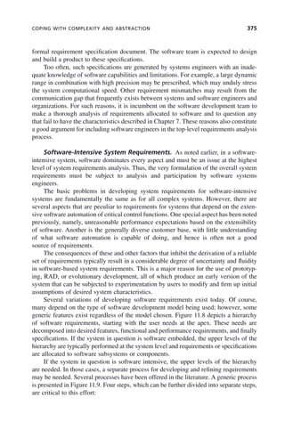COPING WITH COMPLEXITY AND ABSTRACTION 375
formal requirement specification document. The software team is expected to design
and build a product to these specifications.
Too often, such specifications are generated by systems engineers with an inade-
quate knowledge of software capabilities and limitations. For example, a large dynamic
range in combination with high precision may be prescribed, which may unduly stress
the system computational speed. Other requirement mismatches may result from the
communication gap that frequently exists between systems and software engineers and
organizations. For such reasons, it is incumbent on the software development team to
make a thorough analysis of requirements allocated to software and to question any
that fail to have the characteristics described in Chapter 7. These reasons also constitute
a good argument for including software engineers in the top-level requirements analysis
process.
Software-Intensive System Requirements. As noted earlier, in a software-
intensive system, software dominates every aspect and must be an issue at the highest
level of system requirements analysis. Thus, the very formulation of the overall system
requirements must be subject to analysis and participation by software systems
engineers.
The basic problems in developing system requirements for software-intensive
systems are fundamentally the same as for all complex systems. However, there are
several aspects that are peculiar to requirements for systems that depend on the exten-
sive software automation of critical control functions. One special aspect has been noted
previously, namely, unreasonable performance expectations based on the extensibility
of software. Another is the generally diverse customer base, with little understanding
of what software automation is capable of doing, and hence is often not a good
source of requirements.
The consequences of these and other factors that inhibit the derivation of a reliable
set of requirements typically result in a considerable degree of uncertainty and fluidity
in software-based system requirements. This is a major reason for the use of prototyp-
ing, RAD, or evolutionary development, all of which produce an early version of the
system that can be subjected to experimentation by users to modify and firm up initial
assumptions of desired system characteristics.
Several variations of developing software requirements exist today. Of course,
many depend on the type of software development model being used; however, some
generic features exist regardless of the model chosen. Figure 11.8 depicts a hierarchy
of software requirements, starting with the user needs at the apex. These needs are
decomposed into desired features, functional and performance requirements, and finally
specifications. If the system in question is software embedded, the upper levels of the
hierarchy are typically performed at the system level and requirements or specifications
are allocated to software subsystems or components.
If the system in question is software intensive, the upper levels of the hierarchy
are needed. In those cases, a separate process for developing and refining requirements
may be needed. Several processes have been offered in the literature. A generic process
is presented in Figure 11.9. Four steps, which can be further divided into separate steps,
are critical to this effort:
c11.indd 375
c11.indd 375 2/8/2011 3:49:22 PM
2/8/2011 3:49:22 PM
 
