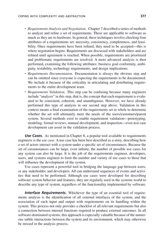 COPING WITH COMPLEXITY AND ABSTRACTION 377
• Requirements Analysis and Negotiation. Chapter 7 described a series of methods
to analyze and refine a set of requirements. These are applicable to software as
much as they are to hardware. In general, these techniques involve checking four
attributes of a requirements set: necessity, consistency, completeness, and feasi-
bility. Once requirements have been refined, they need to be accepted—this is
where negotiation begins. Requirements are discussed with stakeholders and are
refined until agreement is reached. When possible, requirements are prioritized
and problematic requirements are resolved. A more advanced analysis is then
performed, examining the following attributes: business goal conformity, ambi-
guity, testability, technology requirements, and design implications.
• Requirements Documentation. Documentation is always the obvious step and
can be omitted since everyone is expecting the requirements to be documented.
We include it because of the criticality in articulating and distributing require-
ments to the entire development team.
• Requirements Validation. This step can be confusing because many engineers
include “analysis” in this step, that is, the concept that each requirement is evalu-
ated to be consistent, coherent, and unambiguous. However, we have already
performed this type of analysis in our second step above. Validation in this
context means a final examination of the requirements set in whole to determine
whether the set will ultimately meet the needs of the users/customers/parent
system. Several methods exist to enable requirement validation—prototyping,
modeling, formal reviews, manual development, and inspection—even test case
development can assist in the validation process.
Use Cases. As mentioned in Chapter 8, a popular tool available to requirements
engineers is the use case. A use case has been best described as a story, describing how
a set of actors interact with a system under a specific set of circumstances. Because the
set of circumstances can be large, even infinite, the number of possible use cases for
any system can also be large. It is the job of the requirements engineer, developers,
users, and systems engineer to limit the number and variety of use cases to those that
will influence the development of the system.
Use cases represent a powerful tool in bridging the language gap between users,
or any stakeholder, and developers. All can understand sequences of events and activi-
ties that need to be performed. Although use cases were developed for describing
software system behavior and features, they are regularly used in the systems world to
describe any type of system, regardless of the functionality implemented by software.
Interface Requirements. Whichever the type of an essential tool of require-
ments analysis is the identification of all external interfaces of the system, and the
association of each input and output with requirements on its handling within the
system. This process not only provides a checklist of all relevant requirements but also
a connection between internal functions required to produce external outcomes. In all
software-dominated systems, this approach is especially valuable because of the numer-
ous subtle interactions between the system and its environment, which may otherwise
be missed in the analysis process.
c11.indd 377
c11.indd 377 2/8/2011 3:49:22 PM
2/8/2011 3:49:22 PM
 