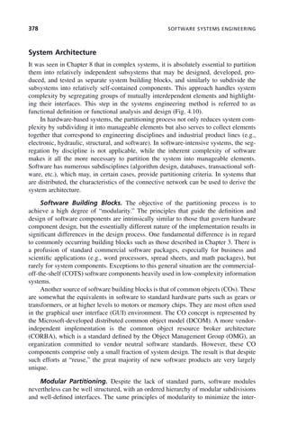 378 SOFTWARE SYSTEMS ENGINEERING
System Architecture
It was seen in Chapter 8 that in complex systems, it is absolutely essential to partition
them into relatively independent subsystems that may be designed, developed, pro-
duced, and tested as separate system building blocks, and similarly to subdivide the
subsystems into relatively self-contained components. This approach handles system
complexity by segregating groups of mutually interdependent elements and highlight-
ing their interfaces. This step in the systems engineering method is referred to as
functional definition or functional analysis and design (Fig. 4.10).
In hardware-based systems, the partitioning process not only reduces system com-
plexity by subdividing it into manageable elements but also serves to collect elements
together that correspond to engineering disciplines and industrial product lines (e.g.,
electronic, hydraulic, structural, and software). In software-intensive systems, the seg-
regation by discipline is not applicable, while the inherent complexity of software
makes it all the more necessary to partition the system into manageable elements.
Software has numerous subdisciplines (algorithm design, databases, transactional soft-
ware, etc.), which may, in certain cases, provide partitioning criteria. In systems that
are distributed, the characteristics of the connective network can be used to derive the
system architecture.
Software Building Blocks. The objective of the partitioning process is to
achieve a high degree of “modularity.” The principles that guide the definition and
design of software components are intrinsically similar to those that govern hardware
component design, but the essentially different nature of the implementation results in
significant differences in the design process. One fundamental difference is in regard
to commonly occurring building blocks such as those described in Chapter 3. There is
a profusion of standard commercial software packages, especially for business and
scientific applications (e.g., word processors, spread sheets, and math packages), but
rarely for system components. Exceptions to this general situation are the commercial-
off-the-shelf (COTS) software components heavily used in low-complexity information
systems.
Another source of software building blocks is that of common objects (COs). These
are somewhat the equivalents in software to standard hardware parts such as gears or
transformers, or at higher levels to motors or memory chips. They are most often used
in the graphical user interface (GUI) environment. The CO concept is represented by
the Microsoft-developed distributed common object model (DCOM). A more vendor-
independent implementation is the common object resource broker architecture
(CORBA), which is a standard defined by the Object Management Group (OMG), an
organization committed to vendor neutral software standards. However, these CO
components comprise only a small fraction of system design. The result is that despite
such efforts at “reuse,” the great majority of new software products are very largely
unique.
Modular Partitioning. Despite the lack of standard parts, software modules
nevertheless can be well structured, with an ordered hierarchy of modular subdivisions
and well-defined interfaces. The same principles of modularity to minimize the inter-
c11.indd 378
c11.indd 378 2/8/2011 3:49:22 PM
2/8/2011 3:49:22 PM
 